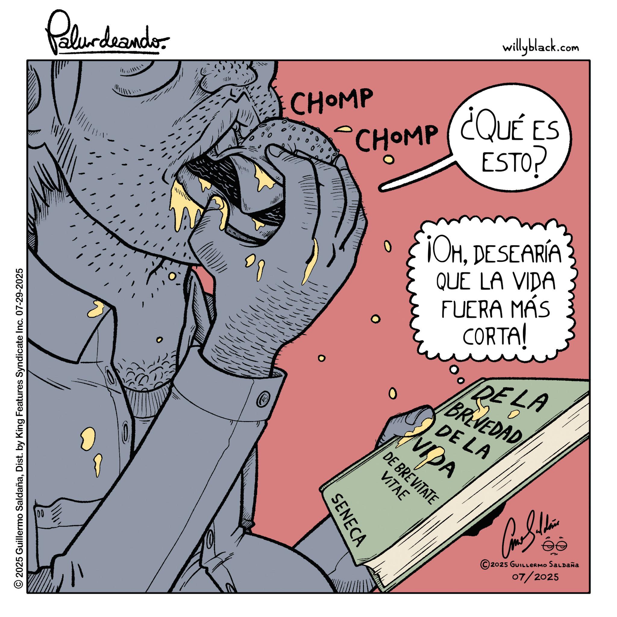 Graphics OCR: © 2025 Guillermo SaldañaDist. by King Features Syndicate Inc. 07-29-2025 Palur deando CHOMP willyblack.com CHOMP ¿QUE ES ESTO? ¡OHDESEARÍA QUE LA VIDA FUERA MÁS CORTA! DELA 0 ? BREVEDAD DE LA VIDA DE BREVITATE VITAE SENECA ?? 2025 GUILLERMO SALDAÑa 07/2025 © 2025 Guillermo SaldañaDist . by King Features Syndicate Inc. 07-29-2025 Palur deando CHOMP willyblack.com CHOMP ¿ QUE ES ESTO ? ¡ OHDESEARÍA QUE LA VIDA FUERA MÁS CORTA ! DELA 0 ? BREVEDAD DE LA VIDA DE BREVITATE VITAE SENECA ?? 2025 GUILLERMO SALDAÑa 07/2025