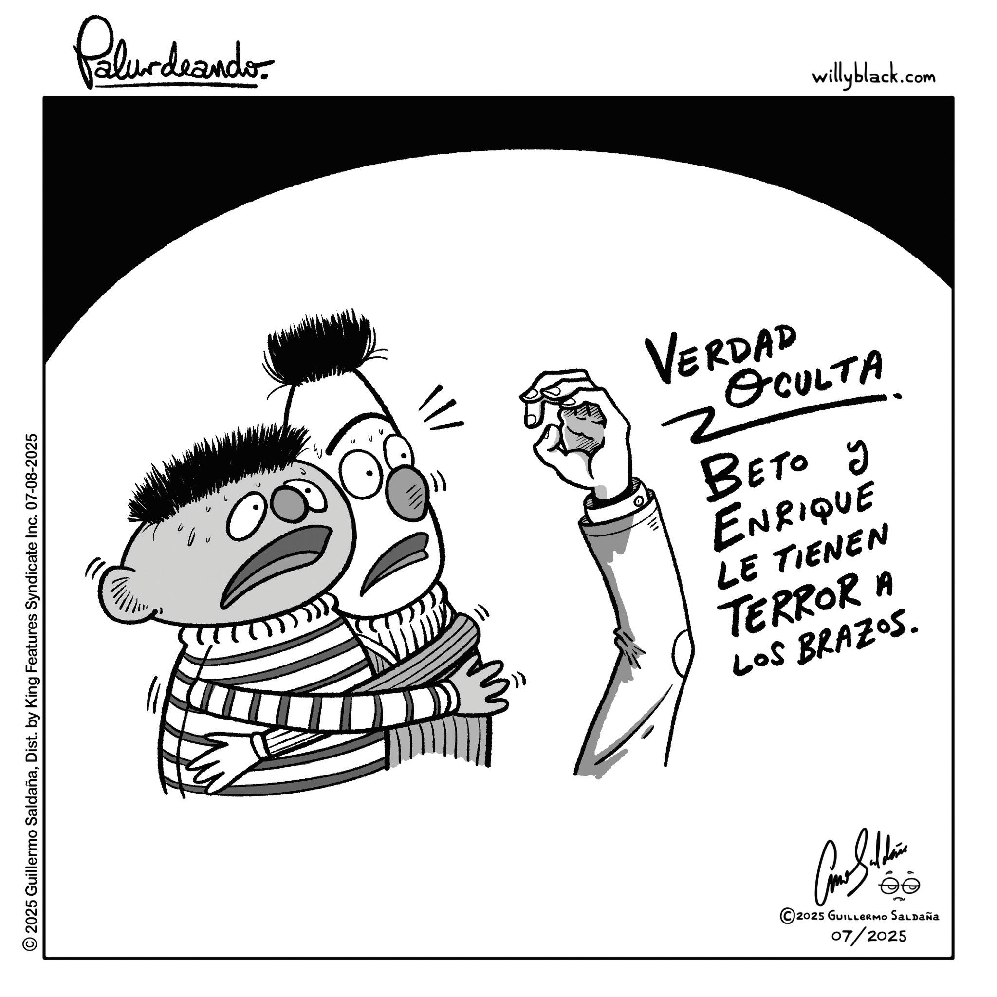 Gesture OCR: © 2025 Guillermo SaldañaDist. by King Features Syndicate Inc. 07-08-2025 Palurdaandr ? 11 VERDAD OCULTA ???? ? ENRIQUE LE TIENEN TERROR A LOS BRAZOS. éé 2025 GUILLERMO SALDAÑa 07/2025 willyblack.com © 2025 Guillermo SaldañaDist . by King Features Syndicate Inc. 07-08-2025 Palurdaandr ? 11 VERDAD OCULTA ???? ? ENRIQUE LE TIENEN TERROR A LOS BRAZOS . éé 2025 GUILLERMO SALDAÑa 07/2025 willyblack.com