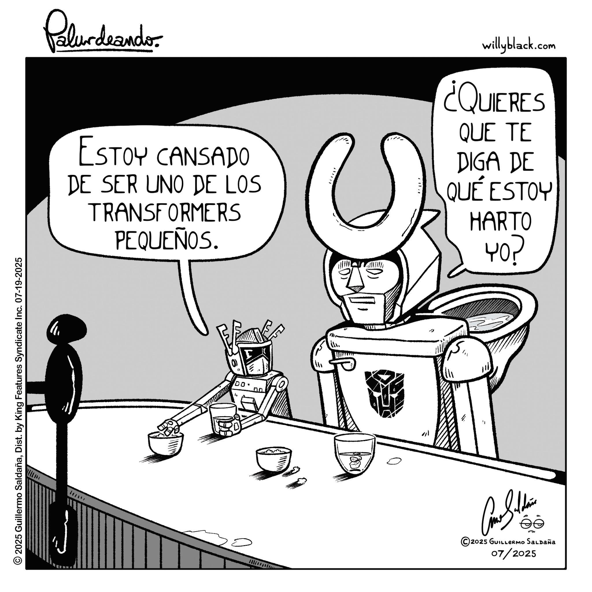 Comics OCR: © 2025 Guillermo SaldañaDist. by King Features Syndicate Inc. 07-19-2025 Palurdaander ESTOY CANSADO DE SER UNO DE LOS TRANSFORMERS PEQUEÑOS willyblack.com ¿QUIERES QUE TE DIGA DE QUÉ ESTOY HARTO 40? 100° m " Contin © 2025 GUILLERMO SALDAÑA 07/2025 © 2025 Guillermo SaldañaDist . by King Features Syndicate Inc. 07-19-2025 Palurdaander ESTOY CANSADO DE SER UNO DE LOS TRANSFORMERS PEQUEÑOS willyblack.com ¿ QUIERES QUE TE DIGA DE QUÉ ESTOY HARTO 40 ? 100 ° m " Contin © 2025 GUILLERMO SALDAÑA 07/2025