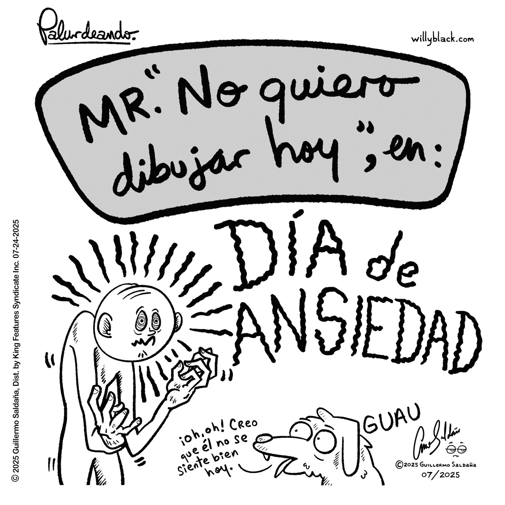 Handwriting OCR: © 2025 Guillermo SaldañaDist. by King Features Syndicate Inc. 07-24-2025 Palurdeando. willyblack.com MR. No quiero dibujar hoy" en: DÍA de DANSIEDAD iohoh! Creo que él no se Siente bien hoy. GUAU 3 ©2025 GUILLERMO SALDAÑA 07/2025 © 2025 Guillermo SaldañaDist . by King Features Syndicate Inc. 07-24-2025 Palurdeando . willyblack.com MR . No quiero dibujar hoy " en : DÍA de DANSIEDAD iohoh ! Creo que él no se Siente bien hoy . GUAU 3 © 2025 GUILLERMO SALDAÑA 07/2025