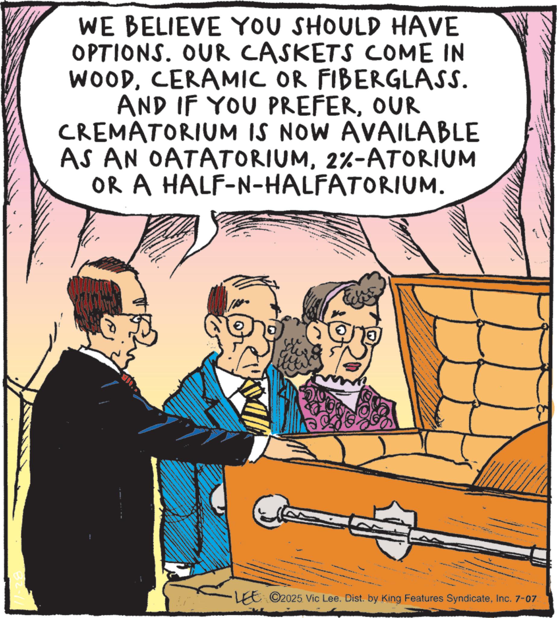 Hearing OCR: WE BELIEVE YOU SHOULD HAVE OPTIONS. OUR CASKETS COME IN WOODCERAMIC OR FIBERGLASS. AND IF YOU PREFEROUR CREMATORIUM IS NOW AVAILABLE AS AN OATATORIUM2%-ATORIUM OR A HALF-N-HALFATORIUM. ! LEE ©2025 Vic Lee. Dist. by King Features SyndicateInc. 7-07 WE BELIEVE YOU SHOULD HAVE OPTIONS . OUR CASKETS COME IN WOODCERAMIC OR FIBERGLASS . AND IF YOU PREFEROUR CREMATORIUM IS NOW AVAILABLE AS AN OATATORIUM2 % -ATORIUM OR A HALF - N - HALFATORIUM . ! LEE © 2025 Vic Lee . Dist . by King Features SyndicateInc. 7-07