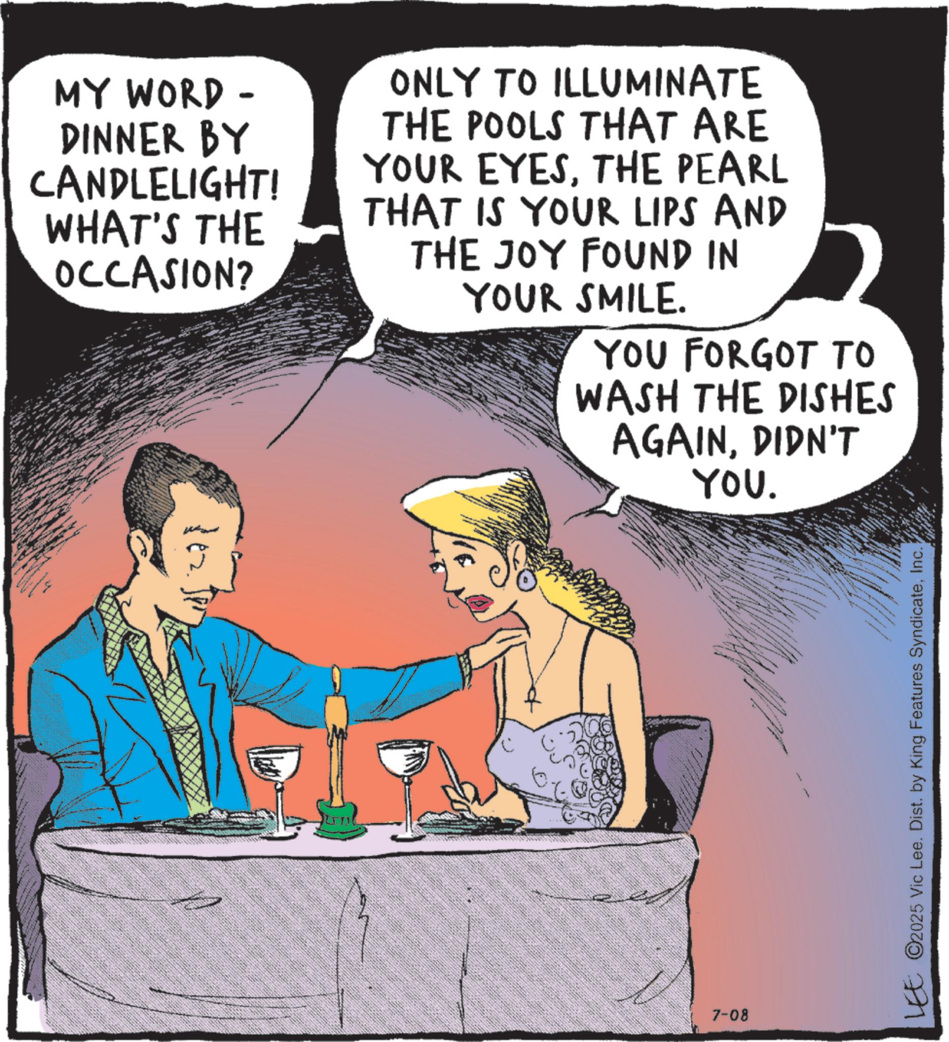 Comics OCR: MY WORD - DINNER BY CANDLELIGHT! WHAT'S THE OCCASION? ONLY TO ILLUMINATE THE POOLS THAT ARE YOUR EYESTHE PEARL THAT IS YOUR LIPS AND THE JOY FOUND IN YOUR SMILE. YOU FORGOT TO WASH THE DISHES AGAINDIDN'T YOU. 7-08 LEE ©2025 Vic Lee. Dist. by King Features SyndicateInc. MY WORD - DINNER BY CANDLELIGHT ! WHAT'S THE OCCASION ? ONLY TO ILLUMINATE THE POOLS THAT ARE YOUR EYESTHE PEARL THAT IS YOUR LIPS AND THE JOY FOUND IN YOUR SMILE . YOU FORGOT TO WASH THE DISHES AGAINDIDN'T YOU . 7-08 LEE © 2025 Vic Lee . Dist . by King Features Syndicate