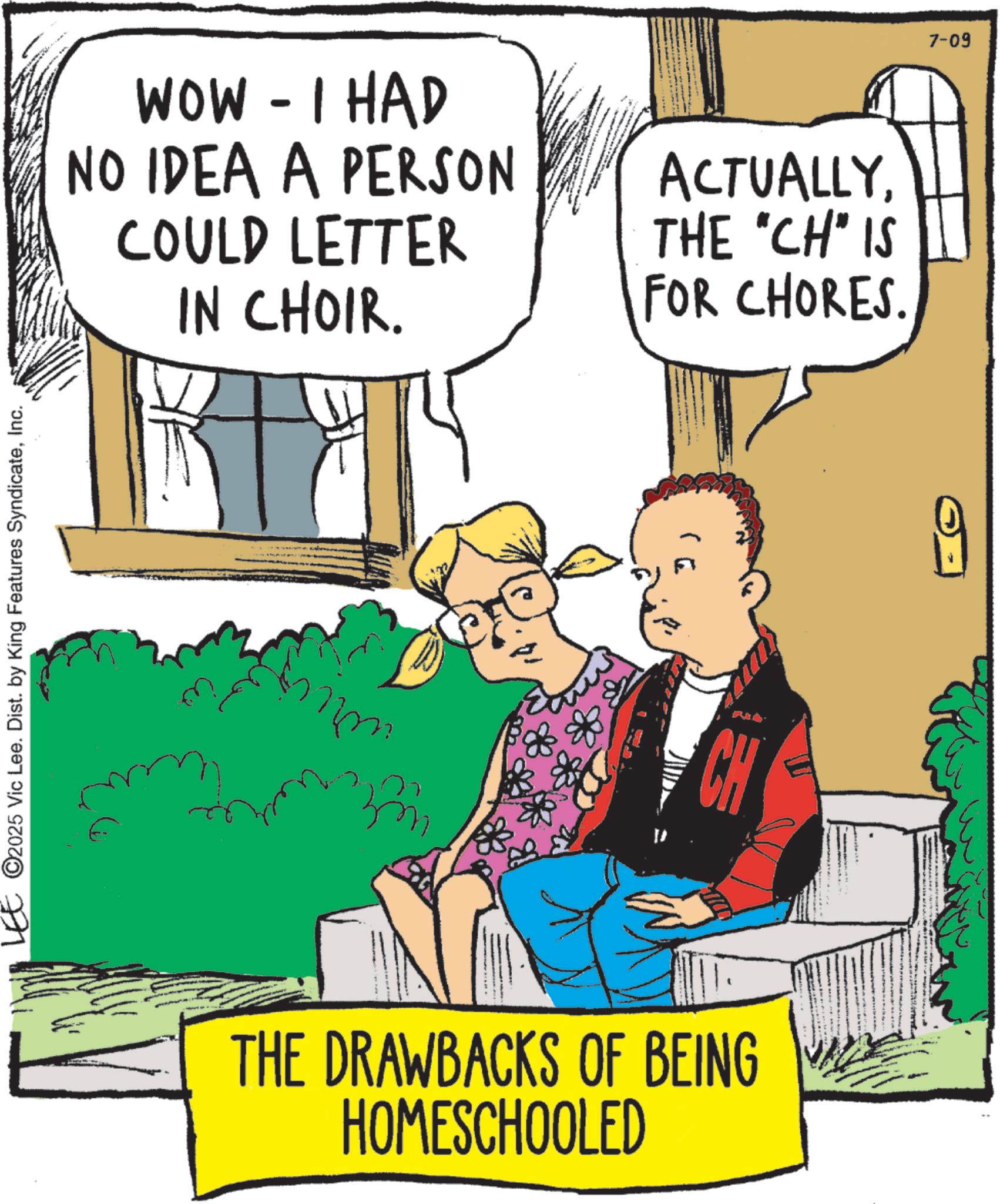 Publication OCR: ©2025 Vic Lee. Dist. by King Features SyndicateInc. - WOW I HAD NO IDEA A PERSON COULD LETTER IN CHOIR. ACTUALLYTHE "CH" IS FOR CHORES. nm CH THE DRAWBACKS OF BEING HOMESCHOOLED 7-09 © 2025 Vic Lee . Dist . by King Features SyndicateInc. - WOW I HAD NO IDEA A PERSON COULD LETTER IN CHOIR . ACTUALLYTHE " CH " IS FOR CHORES . nm CH THE DRAWBACKS OF BEING HOMESCHOOLED 7-09