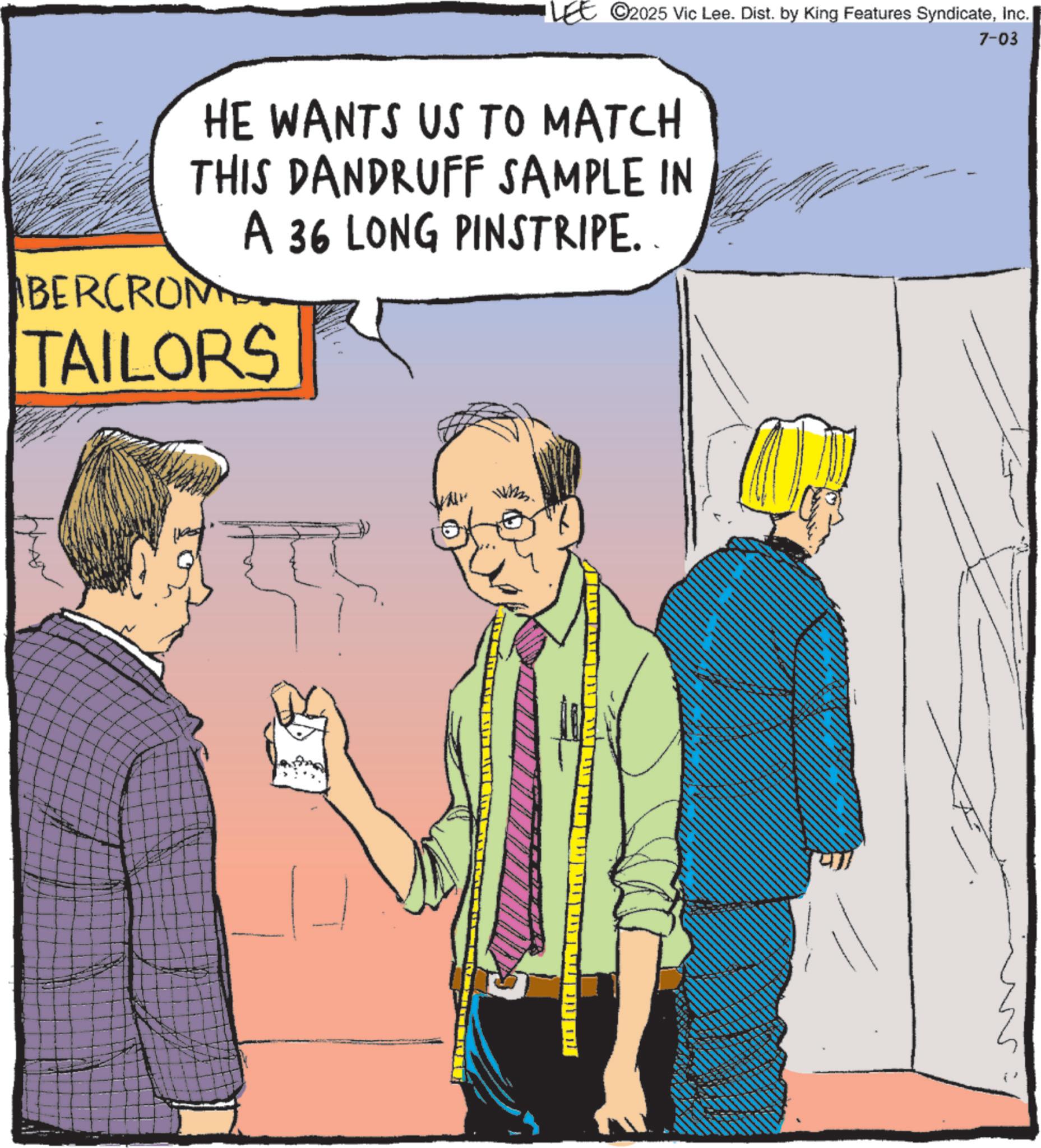 Comics OCR: 2025 Vic Lee. Dist. by King Features SyndicateInc. 7-03 HE WANTS US TO MATCH THIS DANDRUFF SAMPLE IN A 36 LONG PINSTRIPE. BERCROM TAILORS 2025 Vic Lee . Dist . by King Features SyndicateInc. 7-03 HE WANTS US TO MATCH THIS DANDRUFF SAMPLE IN A 36 LONG PINSTRIPE . BERCROM TAILORS