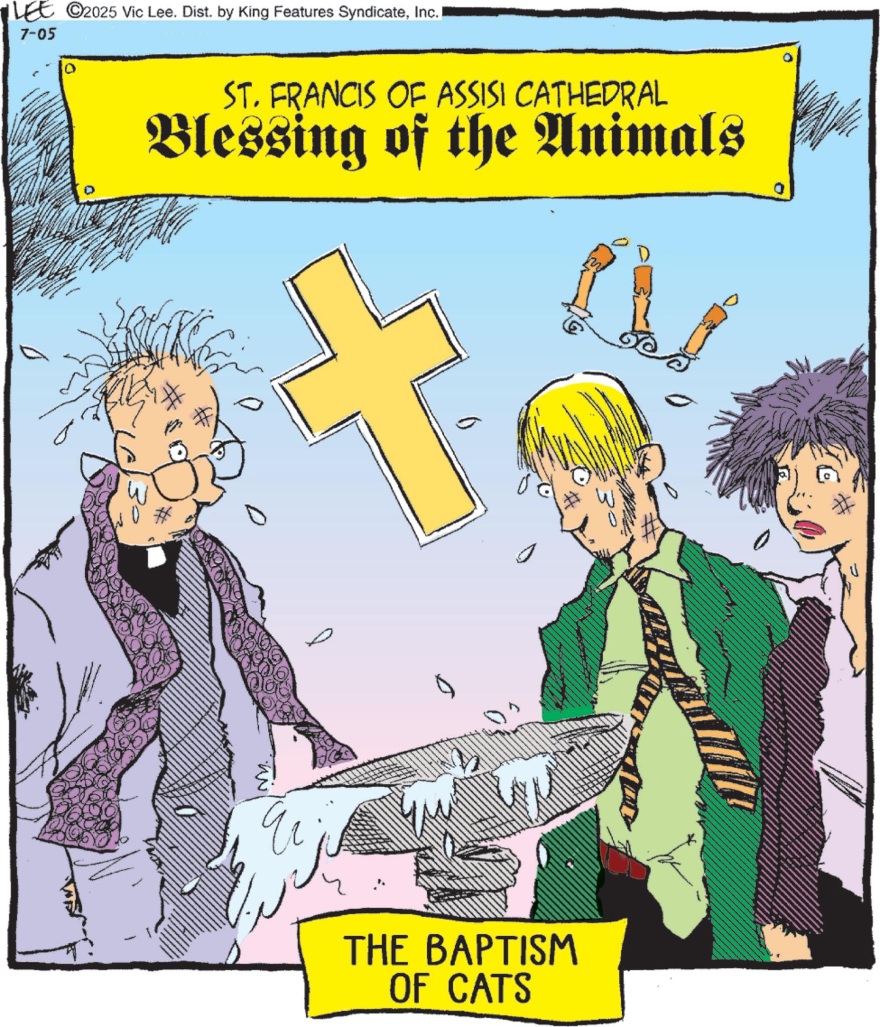 Fiction OCR: LEE ©2025 Vic Lee. Dist. by King Features SyndicateInc. 7-05 ST. FRANCIS OF ASSISI CATHEDRAL Blessing of the Animals THE BAPTISM OF CATS LEE © 2025 Vic Lee . Dist . by King Features SyndicateInc. 7-05 ST . FRANCIS OF ASSISI CATHEDRAL Blessing of the Animals THE BAPTISM OF CATS