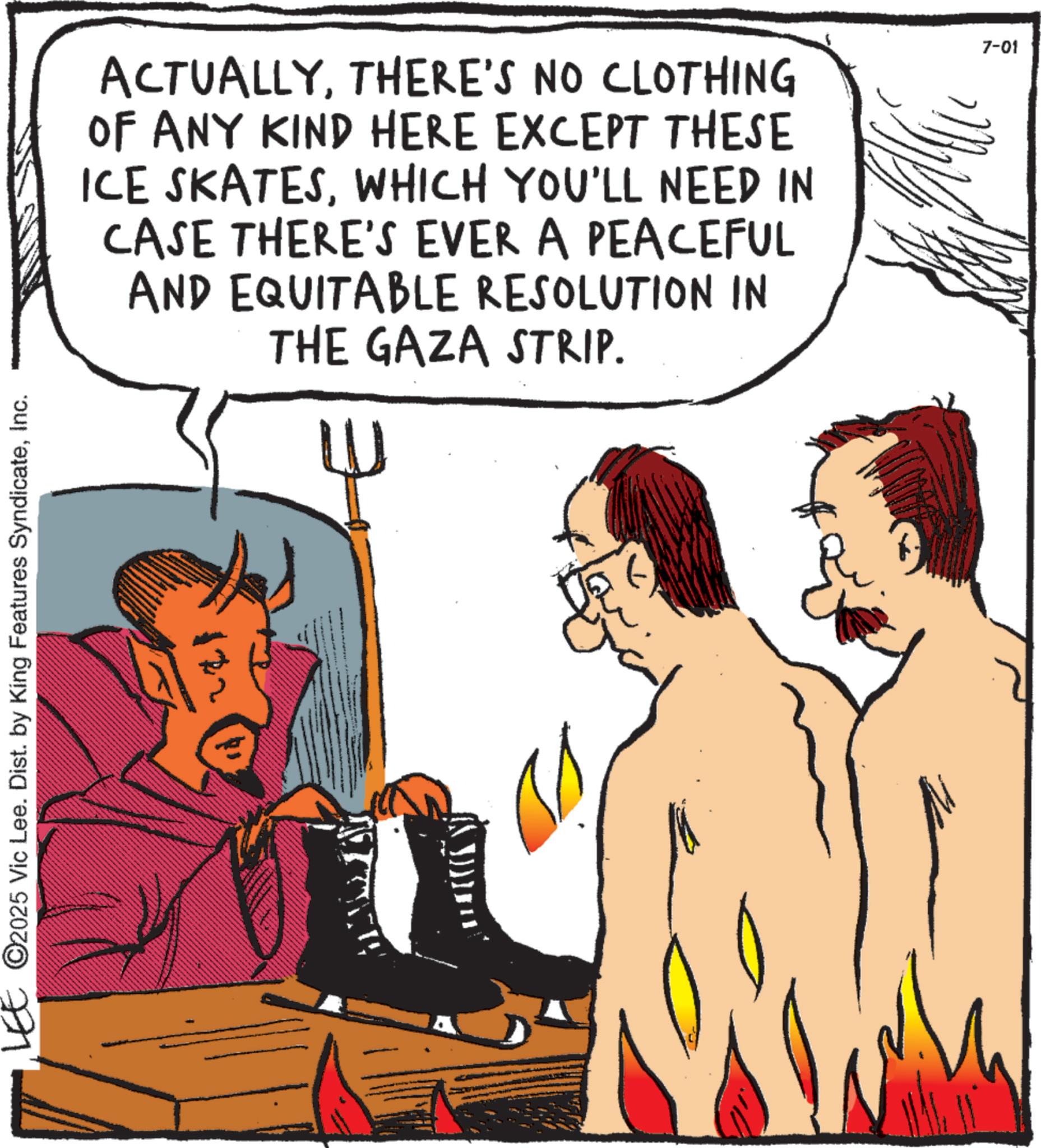 Comics OCR: LEE © 2025 Vic Lee. Dist. by King Features SyndicateInc. ACTUALLYTHERE'S NO CLOTHING OF ANY KIND HERE EXCEPT THESE ICE SKATESWHICH YOU'LL NEED IN CASE THERE'S EVER A PEACEFUL AND EQUITABLE RESOLUTION IN THE GAZA STRIP. W 7-01 LEE © 2025 Vic Lee . Dist . by King Features SyndicateInc. ACTUALLYTHERE'S NO CLOTHING OF ANY KIND HERE EXCEPT THESE ICE SKATESWHICH YOU'LL NEED IN CASE THERE'S EVER A PEACEFUL AND EQUITABLE RESOLUTION IN THE GAZA STRIP . W 7-01
