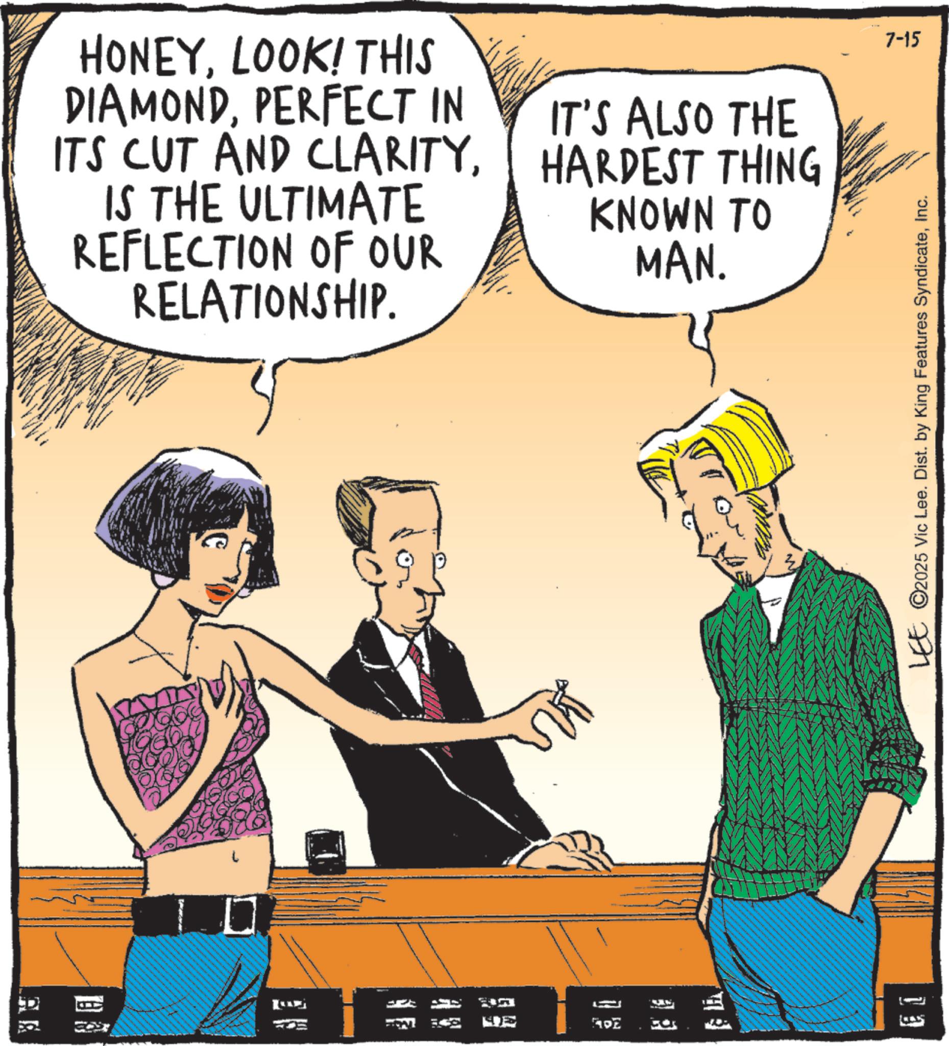 Comic book OCR: 7-15 HONEYLOOK! THIS DIAMONDPERFECT IN ITS CUT AND CLARITYIS THE ULTIMATE REFLECTION OF OUR RELATIONSHIP. IT'S ALSO THE HARDEST THING KNOWN TO MAN. C LEE ©2025 Vic Lee. Dist. by King Features SyndicateInc. ??? 1 ADZ 13 7-15 HONEYLOOK ! THIS DIAMONDPERFECT IN ITS CUT AND CLARITYIS THE ULTIMATE REFLECTION OF OUR RELATIONSHIP . IT'S ALSO THE HARDEST THING KNOWN TO MAN . C LEE © 2025 Vic Lee . Dist . by King Features SyndicateInc. ??? 1 ADZ 13