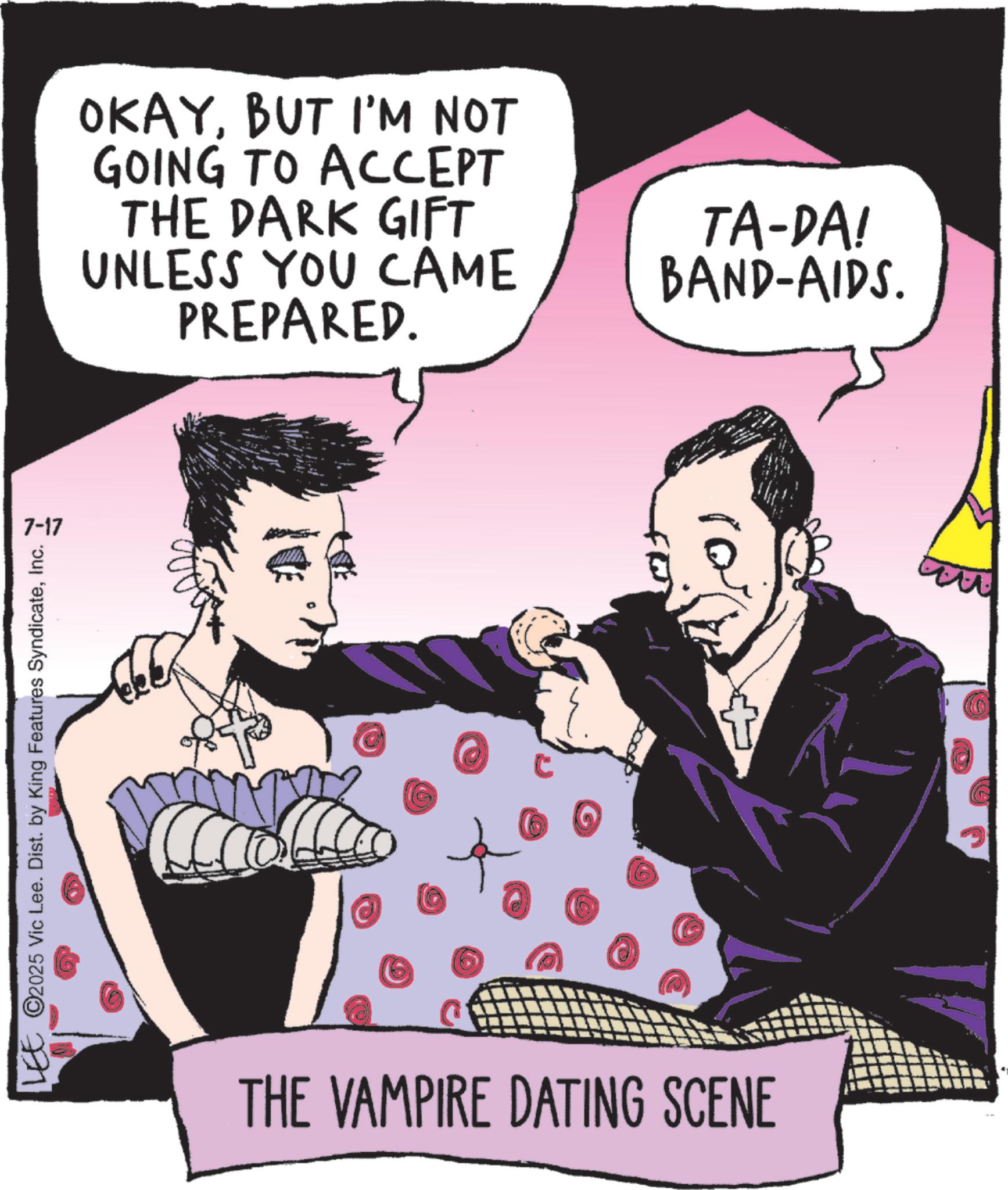 Fictional character OCR: 7-17 LEE ©2025 Vic Lee. Dist. by King Features SyndicateInc. OKAYBUT I'M NOT GOING TO ACCEPT THE DARK GIFT UNLESS YOU CAME PREPARED. TA-DA! BAND-AIDS. ro C + THE VAMPIRE DATING SCENE 7-17 LEE © 2025 Vic Lee . Dist . by King Features SyndicateInc. OKAYBUT I'M NOT GOING TO ACCEPT THE DARK GIFT UNLESS YOU CAME PREPARED . TA - DA ! BAND - AIDS . ro C + THE VAMPIRE DATING SCENE