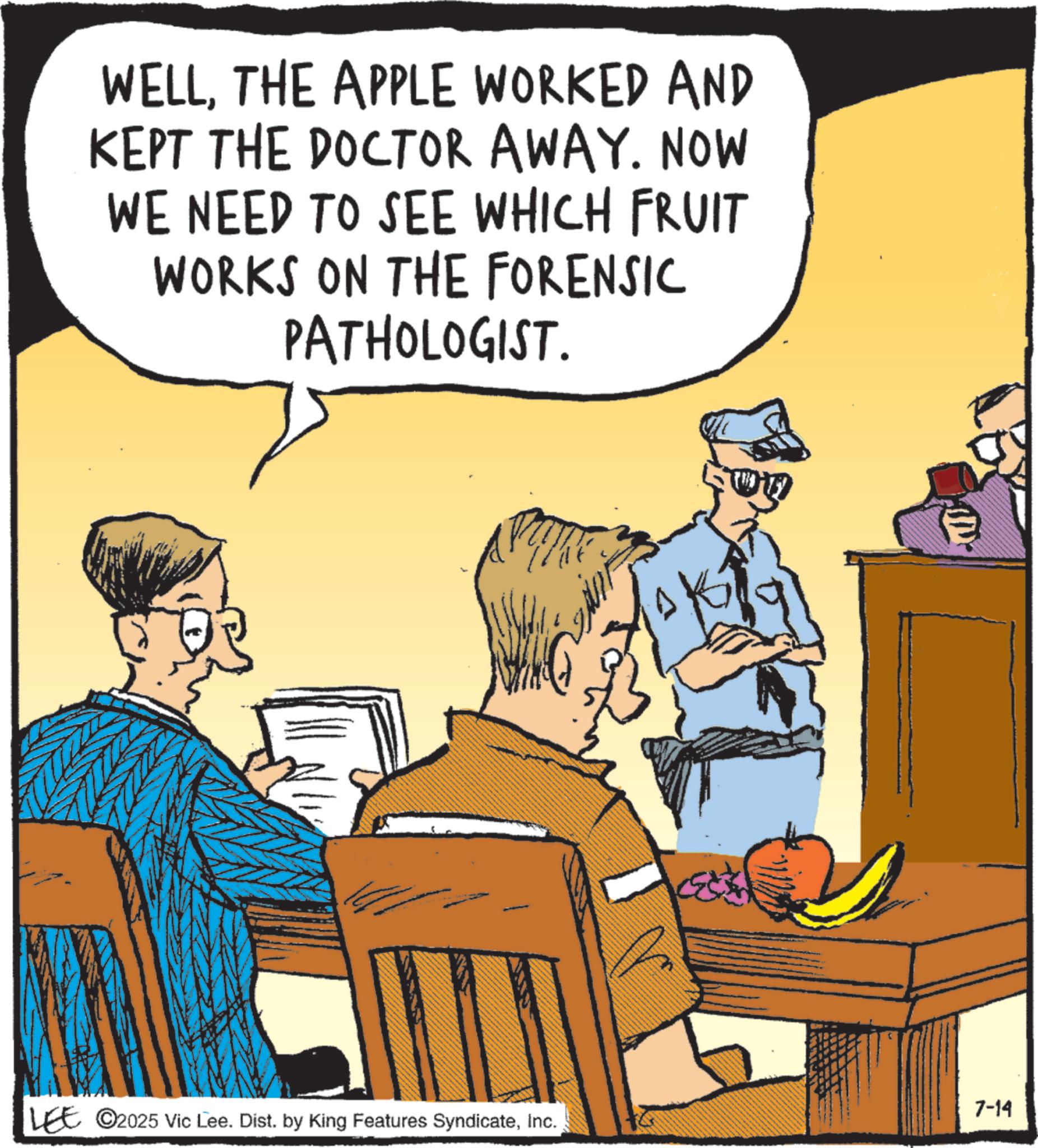 Comics OCR: WELLTHE APPLE WORKED AND KEPT THE DOCTOR AWAY. NOW WE NEED TO SEE WHICH FRUIT WORKS ON THE FORENSIC PATHOLOGIST. 7-14 LEE 2025 Vic Lee. Dist. by King Features SyndicateInc. WELLTHE APPLE WORKED AND KEPT THE DOCTOR AWAY . NOW WE NEED TO SEE WHICH FRUIT WORKS ON THE FORENSIC PATHOLOGIST . 7-14 LEE 2025 Vic Lee . Dist . by King Features Syndicate