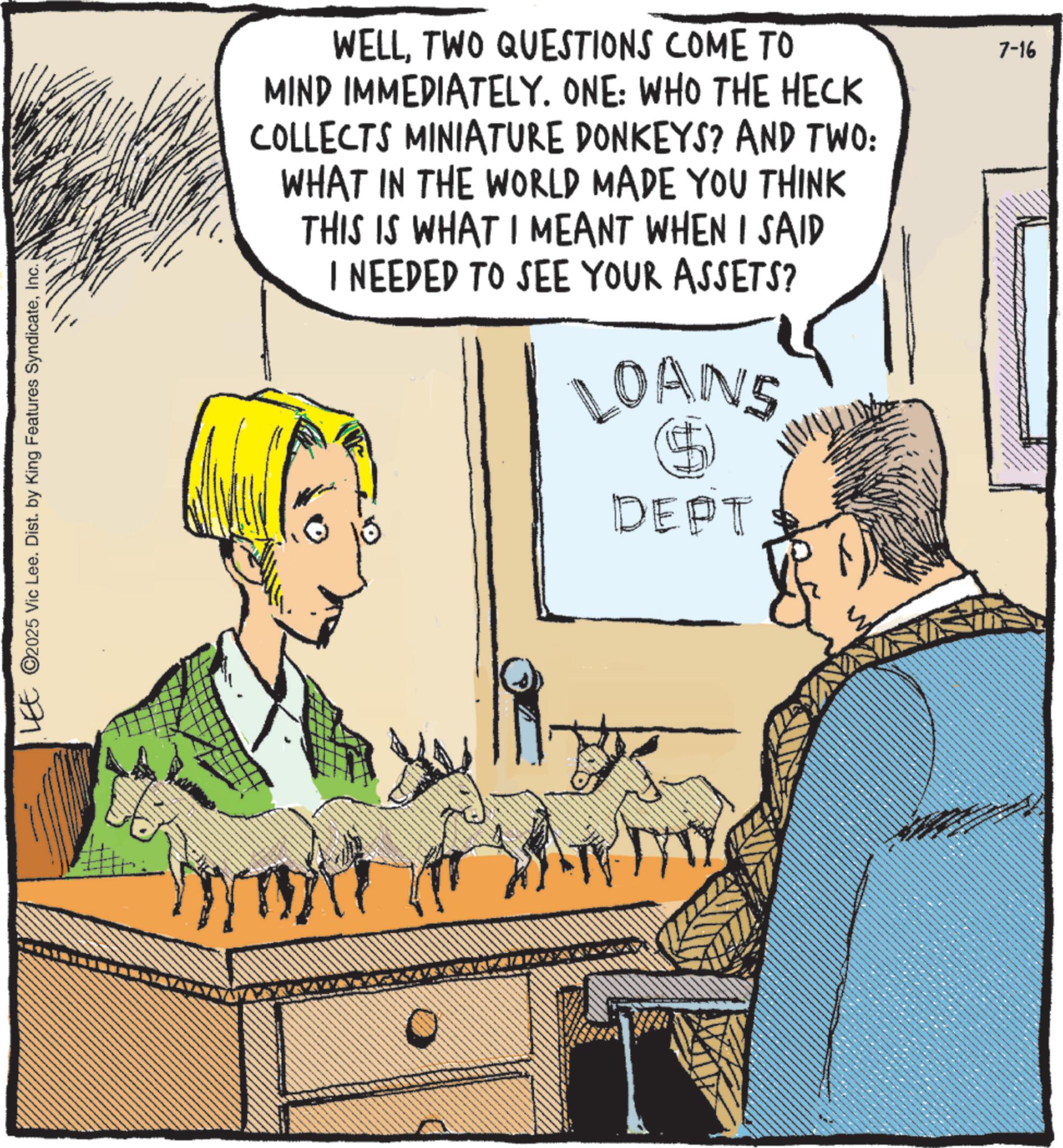 Comics OCR: LEE ©2025 Vic Lee. Dist. by King Features SyndicateInc. WELLTWO QUESTIONS COME TO MIND IMMEDIATELY. ONE: WHO THE HECK COLLECTS MINIATURE DONKEYS? AND TWO: WHAT IN THE WORLD MADE YOU THINK THIS IS WHAT I MEANT WHEN I SAID I NEEDED TO SEE YOUR ASSETS? LOANS DEPT 7-16 LEE © 2025 Vic Lee . Dist . by King Features SyndicateInc. WELLTWO QUESTIONS COME TO MIND IMMEDIATELY . ONE : WHO THE HECK COLLECTS MINIATURE DONKEYS ? AND TWO : WHAT IN THE WORLD MADE YOU THINK THIS IS WHAT I MEANT WHEN I SAID I NEEDED TO SEE YOUR ASSETS ? LOANS DEPT 7-16