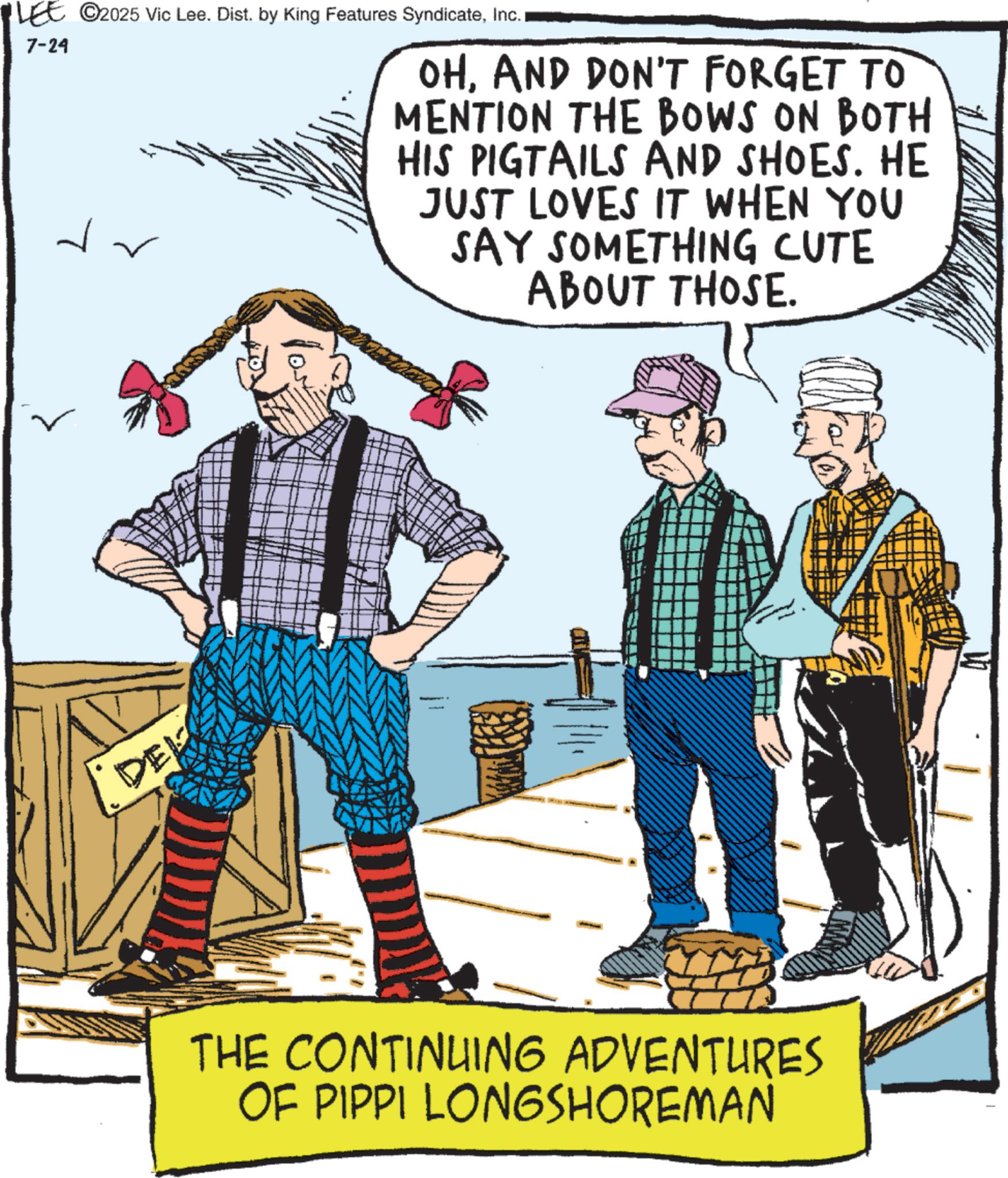 Animation OCR: LEE ©2025 Vic Lee. Dist. by King Features SyndicateInc. 7-24 OHAND DON'T FORGET TO MENTION THE BOWS ON BOTH HIS PIGTAILS AND SHOES. HE JUST LOVES IT WHEN YOU SAY SOMETHING CUTE ABOUT THOSE. DEL THE CONTINUING ADVENTURES OF PIPPI LONGSHOREMAN LEE © 2025 Vic Lee . Dist . by King Features SyndicateInc. 7-24 OHAND DON'T FORGET TO MENTION THE BOWS ON BOTH HIS PIGTAILS AND SHOES . HE JUST LOVES IT WHEN YOU SAY SOMETHING CUTE ABOUT THOSE . DEL THE CONTINUING ADVENTURES OF PIPPI LONGSHOREMAN