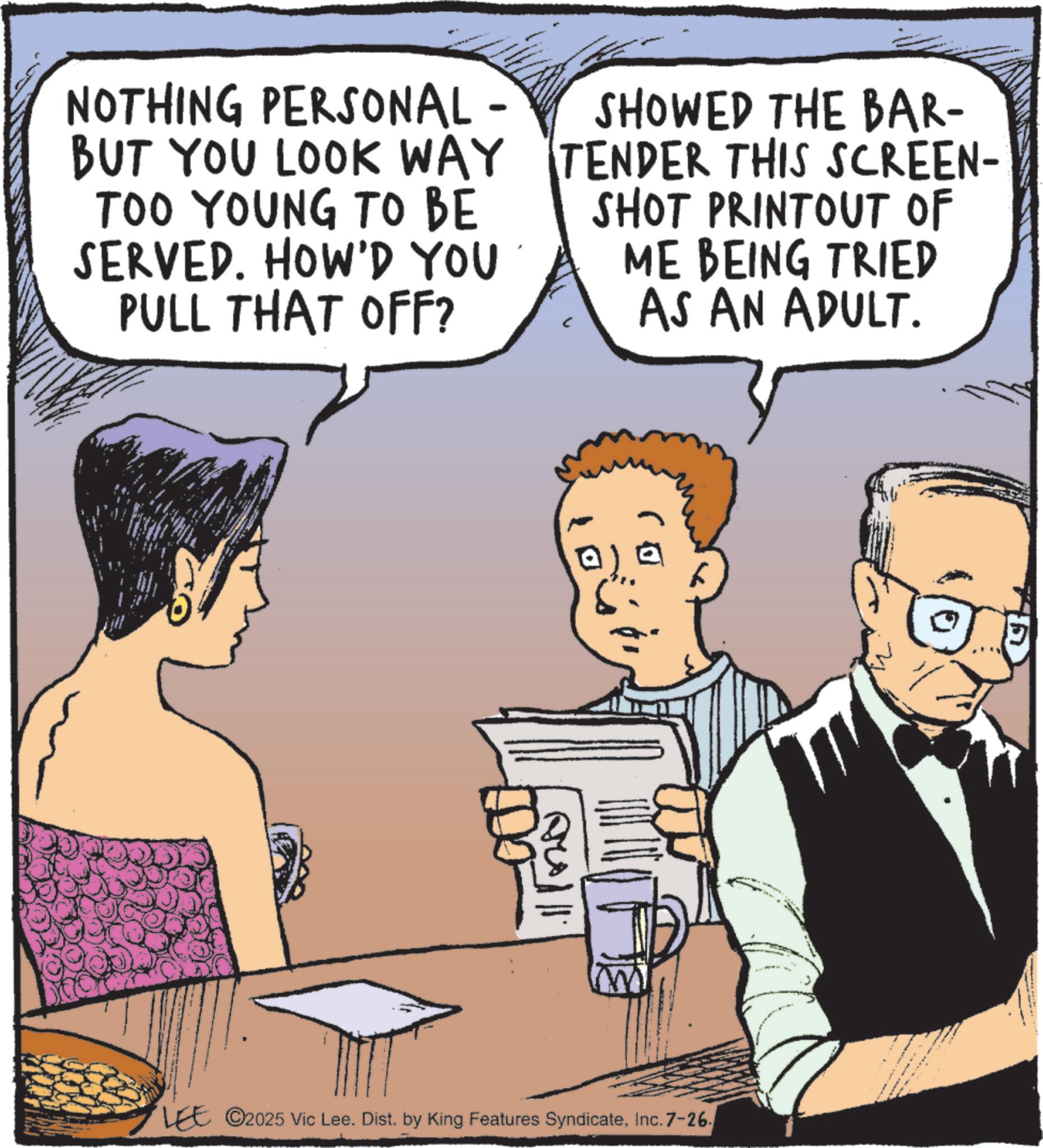 Publication OCR: NOTHING PERSONAL - BUT YOU LOOK WAY TOO YOUNG TO BE SERVED. HOW'D YOU PULL THAT OFF? SHOWED THE BAR- TENDER THIS SCREEN- SHOT PRINTOUT OF ME BEING TRIED AS AN ADULT. LEE ©2025 Vic Lee. Dist. by King Features SyndicateInc. 7-26 ?) NOTHING PERSONAL - BUT YOU LOOK WAY TOO YOUNG TO BE SERVED . HOW'D YOU PULL THAT OFF ? SHOWED THE BAR- TENDER THIS SCREEN- SHOT PRINTOUT OF ME BEING TRIED AS AN ADULT . LEE © 2025 Vic Lee . Dist . by King Features SyndicateInc. 7-26 ? )