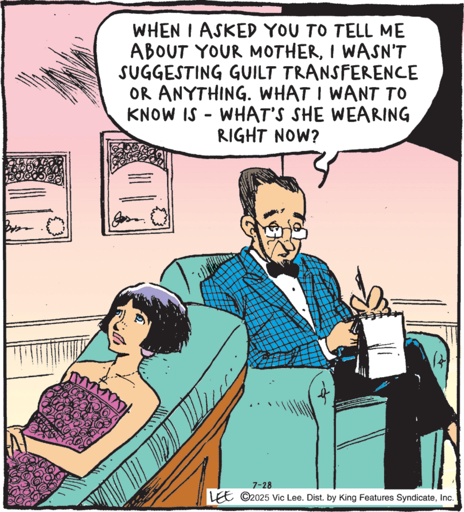 Animated cartoon OCR: 1006 WHEN I ASKED YOU TO TELL ME ABOUT YOUR MOTHERI WASN'T SUGGESTING GUILT TRANSFERENCE OR ANYTHING. WHAT I WANT TO KNOW IS - WHAT'S SHE WEARING RIGHT NOW? ?? 7-28 LEE ©2025 Vic Lee. Dist. by King Features SyndicateInc. 1006 WHEN I ASKED YOU TO TELL ME ABOUT YOUR MOTHERI WASN'T SUGGESTING GUILT TRANSFERENCE OR ANYTHING . WHAT I WANT TO KNOW IS - WHAT'S SHE WEARING RIGHT NOW ? ?? 7-28 LEE © 2025 Vic Lee . Dist . by King Features Syndicate
