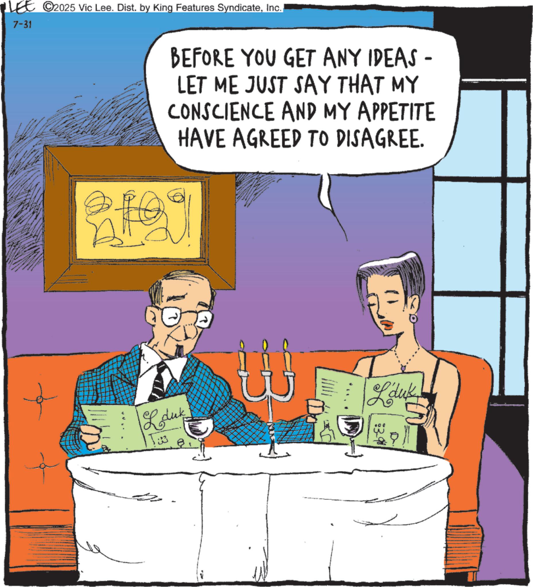 Animated cartoon OCR: 7-31 C2025 Vic Lee. Dist. by King Features SyndicateInc. BEFORE YOU GET ANY IDEAS - LET ME JUST SAY THAT MY CONSCIENCE AND MY APPETITE HAVE AGREED TO DISAGREE. 2109 L duk 5:3 Lauk 7-31 C2025 Vic Lee . Dist . by King Features SyndicateInc. BEFORE YOU GET ANY IDEAS - LET ME JUST SAY THAT MY CONSCIENCE AND MY APPETITE HAVE AGREED TO DISAGREE . 2109 L duk 5 : 3 Lauk