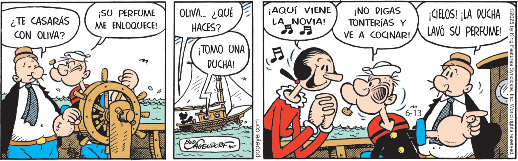 Fiction OCR: ¡AQUÍ VIENE LA_NOVIA! ¡NO DIGAS TONTERÍAS Y VE A COCINAR! ¡CIELOS! ¡LA DUCHA LAVÓ SU PERFUME! ¿TE CASARÁS CON OLIVA? ¡SU PERFUME ME ENLOQUECE! OLIVA... ¿QUÉ HACES? ¡TOMO UNA A ?? ??? DUCHA! n BUDENDORF popeye.com M 6-13 02025 by King Features SyndicateInc. World rights reserved. ¡ AQUÍ VIENE LA_NOVIA ! ¡ NO DIGAS TONTERÍAS Y VE A COCINAR ! ¡ CIELOS ! ¡ LA DUCHA LAVÓ SU PERFUME ! ¿ TE CASARÁS CON OLIVA ? ¡ SU PERFUME ME ENLOQUECE ! OLIVA ... ¿ QUÉ HACES ? ¡ TOMO UNA A ? ? ? ?? DUCHA ! n BUDENDORF popeye.com M 6-13 02025 by King Features SyndicateInc. World rights reserved .