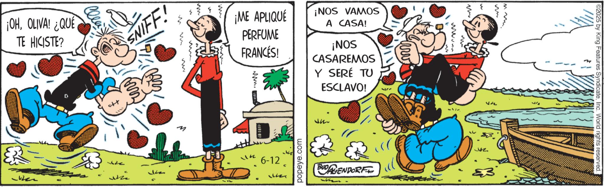 Publication OCR: ¡OHOLIVA! ¿QUÉ TE HICISTE? m SNIFF! w Imm www www. ¡ME APLIQUÉ PERFUME FRANCÉS! www. ¡NOS VAMOS A CASA! ¡NOS CASAREMOS Y SERÉ TU ESCLAVO! M 2025 by King Features SyndicateInc. World rights reserved. 25 BUDAGENDORF ?? popeye.com M 6-12 777 22713 ¡ OHOLIVA ! ¿ QUÉ TE HICISTE ? m SNIFF ! w Imm www www . ¡ ME APLIQUÉ PERFUME FRANCÉS ! www . ¡ NOS VAMOS A CASA ! ¡ NOS CASAREMOS Y SERÉ TU ESCLAVO ! M 2025 by King Features SyndicateInc. World rights reserved . 25 BUDAGENDORF ?? popeye.com M 6-12 777 22713