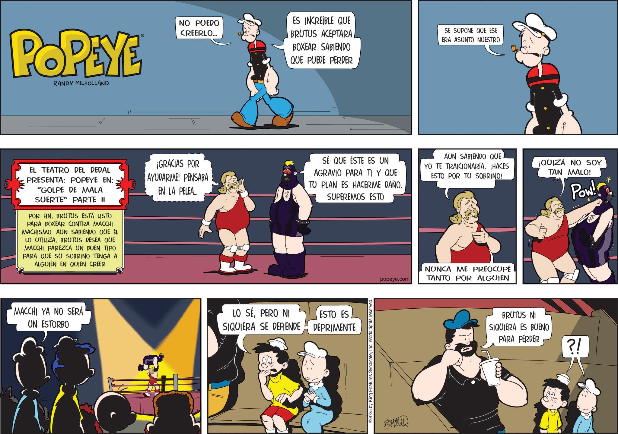 Publication OCR: POPEYE RANDY MILHOLLAND NO PUEDO CREERLO... ES INCREÍBLE QUE BRUTUS ACEPTARA/ BOXEAR SABIENDO QUE PUEDE PERDER SE SUPONE QUE ESE ERA ASUNTO NUESTRO EL TEATRO DEL DEDAL PRESENTA: POPEYE EN: "GOLPE DE MALA SUERTE PARTE II POR FINBRUTUS ESTÁ LISTO PARA BOXEAR CONTRA MACCHI MACHISMO. AUN SABIENDO QUE ÉL LO UTILIZABRUTUS DESEA QUE MACCHI PAREZCA UN BUEN TIPO PARA QUE SU SOBRINO TENGA A ALGUIEN EN QUIEN CREER MACCHI YA NO SERÁ UN ESTORBO ?? ¡GRACIAS POR AYUDARME! PENSABA EN LA PELEA... LO SÉPERO NI SIQUIERA SE DEFIENDE 1" SÉ QUE ÉSTE ES UN AGRAVIO PARA TI Y QUE TU PLAN ES HACERME DAÑO. SUPEREMOS ESTO AUN SABIENDO QUE YO TE TRAICIONARÍA¡HACES ESTO POR TU SOBRINO! ¡QUIZÁ NO SOY TAN MALO! Pow! ESTO ES DEPRIMENTE 2025 by King Features SyndicateInc. World rights reserved. popeye.com NUNCA ME PREOCUPÉ TANTO POR ALGUIEN BAM holland BRUTUS NI SIQUIERA ES BUENO PARA PERDER ?! POPEYE RANDY MILHOLLAND NO PUEDO CREERLO ... ES INCREÍBLE QUE BRUTUS ACEPTARA / BOXEAR SABIENDO QUE PUEDE PERDER SE SUPONE QUE ESE ERA ASUNTO NUESTRO EL TEATRO DEL DEDAL PRESENTA : POPEYE EN : " GOLPE DE MALA SUERTE PARTE II POR FINBRUTUS ESTÁ LISTO PARA BOXEAR CONTRA MACCHI MACHISMO . AUN SABIENDO QUE ÉL LO UTILIZABRUTUS DESEA QUE MACCHI PAREZCA UN BUEN TIPO PARA QUE SU SOBRINO TENGA A ALGUIEN EN QUIEN CREER MACCHI YA NO SERÁ UN ESTORBO ?? ¡ GRACIAS POR AYUDARME ! PENSABA EN LA PELEA ... LO SÉPERO NI SIQUIERA SE DEFIENDE 1 " SÉ QUE ÉSTE ES UN AGRAVIO PARA TI Y QUE TU PLAN ES HACERME DAÑO . SUPEREMOS ESTO AUN SABIENDO QUE YO TE TRAICIONARÍA¡ HACES ESTO POR TU SOBRINO ! ¡ QUIZÁ NO SOY TAN MALO ! Pow ! ESTO ES DEPRIMENTE 2025 by King Features SyndicateInc. World rights reserved . popeye.com NUNCA ME PREOCUPÉ TANTO POR ALGUIEN BAM holland BRUTUS NI SIQUIERA ES BUENO PARA PERDER ? !