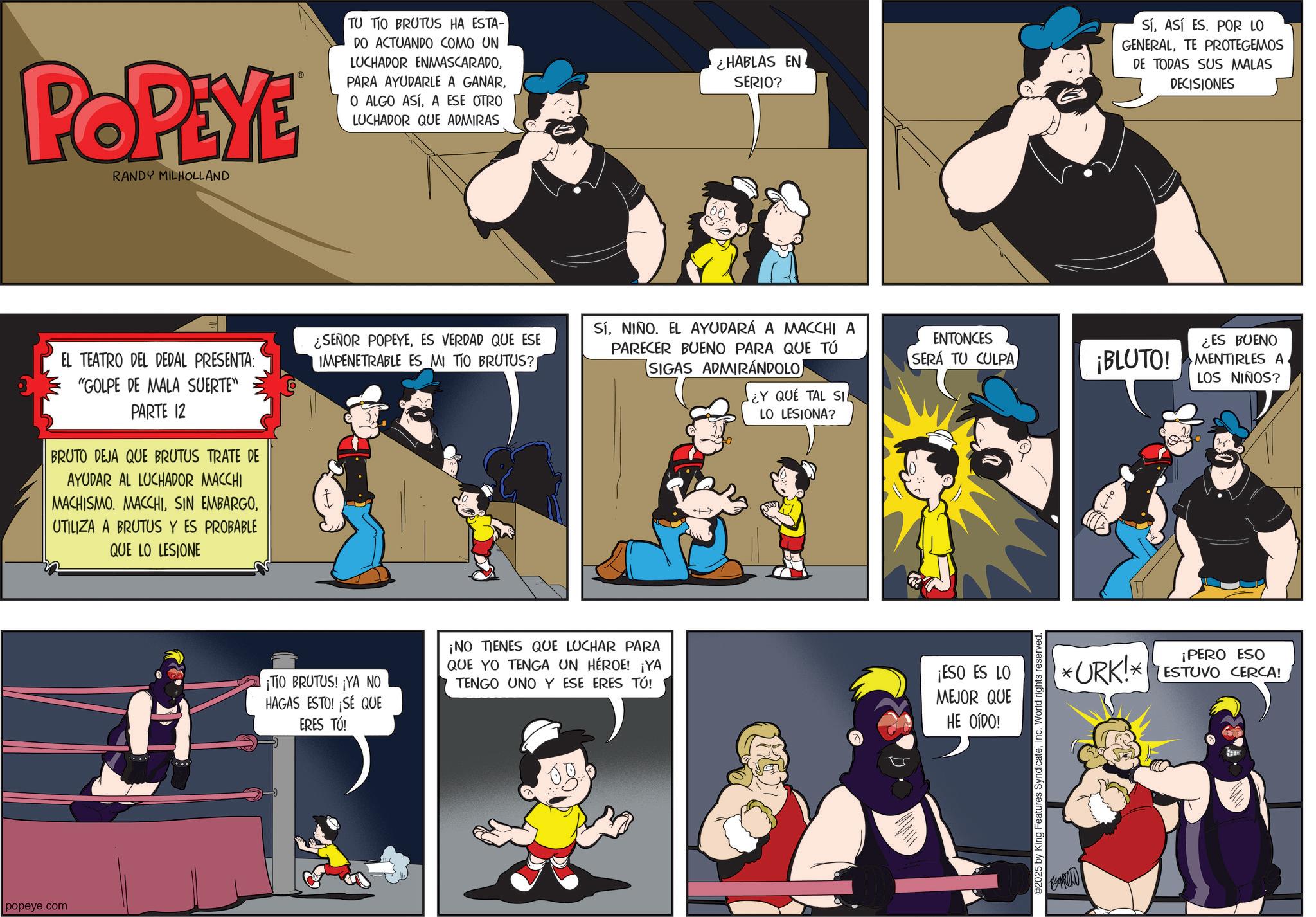 Comic book OCR: popeye.com POPEYE RANDY MILHOLLAND EL TEATRO DEL DEDAL PRESENTA: "GOLPE DE MALA SUERTE" PARTE 12 BRUTO DEJA QUE BRUTUS TRATE DE AYUDAR AL LUCHADOR MACCHI MACHISMO. MACCHIUTILIZA A BRUTUS Y ES PROBABLE QUE LO LESIONE TU TIO BRUTUS HA ESTA- DO ACTUANDO COMO UN LUCHADOR ENMASCARADOA ESE OTRO LUCHADOR QUE ADMIRAS ¿HABLAS EN SERIO? SÍASÍ ES. POR LO GENERALTE PROTEGEMOS DE TODAS SUS MALAS DECISIONES ¿SEÑOR POPEYEES VERDAD QUE ESE IMPENETRABLE ES MI TIO BRUTUS? SíNIÑO. EL AYUDARÁ A MACCHI A PARECER BUENO PARA QUE TÚ SIGAS ADMIRÁNDOLO) ENTONCES SERÁ TU CULPA ¡TIO BRUTUS! ¡YA NO HAGAS ESTO! ¡SÉ QUE ERES TÚ! ¡NO TIENES QUE LUCHAR PARA QUE YO TENGA UN HÉROE! ¡YA TENGO UNO Y ESE ERES TÚ! ¿Y QUE TAL SIL LO LESIONA? ¡ESO ES LO MEJOR QUE HE OÍDO! 2025 by King Features SyndicateInc. World rights reserved. ¡BLUTO! ¿ES BUENO MENTIRLES A LOS NIÑOS? *URK!* ¡PERO ESO ESTUVO CERCA! popeye.com POPEYE RANDY MILHOLLAND EL TEATRO DEL DEDAL PRESENTA : " GOLPE DE MALA SUERTE " PARTE 12 BRUTO DEJA QUE BRUTUS TRATE DE AYUDAR AL LUCHADOR MACCHI MACHISMO . MACCHISIN EMBARGOUTILIZA A BRUTUS Y ES PROBABLE QUE LO LESIONE TU TIO BRUTUS HA ESTA- DO ACTUANDO COMO UN LUCHADOR ENMASCARADOPARA AYUDARLE A GANARO ALGO ASÍA ESE OTRO LUCHADOR QUE ADMIRAS ¿ HABLAS EN SERIO ? SÍASÍ ES . POR LO GENERALTE PROTEGEMOS DE TODAS SUS MALAS DECISIONES ¿ SEÑOR POPEYEES VERDAD QUE ESE IMPENETRABLE ES MI TIO BRUTUS ? SíNIÑO . EL AYUDARÁ A MACCHI A PARECER BUENO PARA QUE TÚ SIGAS ADMIRÁNDOLO ) ENTONCES SERÁ TU CULPA ¡ TIO BRUTUS ! ¡ YA NO HAGAS ESTO ! ¡ SÉ QUE ERES TÚ ! ¡ NO TIENES QUE LUCHAR PARA QUE YO TENGA UN HÉROE ! ¡ YA TENGO UNO Y ESE ERES TÚ ! ¿ Y QUE TAL SIL LO LESIONA ? ¡ ESO ES LO MEJOR QUE HE OÍDO ! 2025 by King Features SyndicateInc. World rights reserved . ¡ BLUTO ! ¿ ES BUENO MENTIRLES A LOS NIÑOS ? * URK ! * ¡ PERO ESO ESTUVO CERCA !
