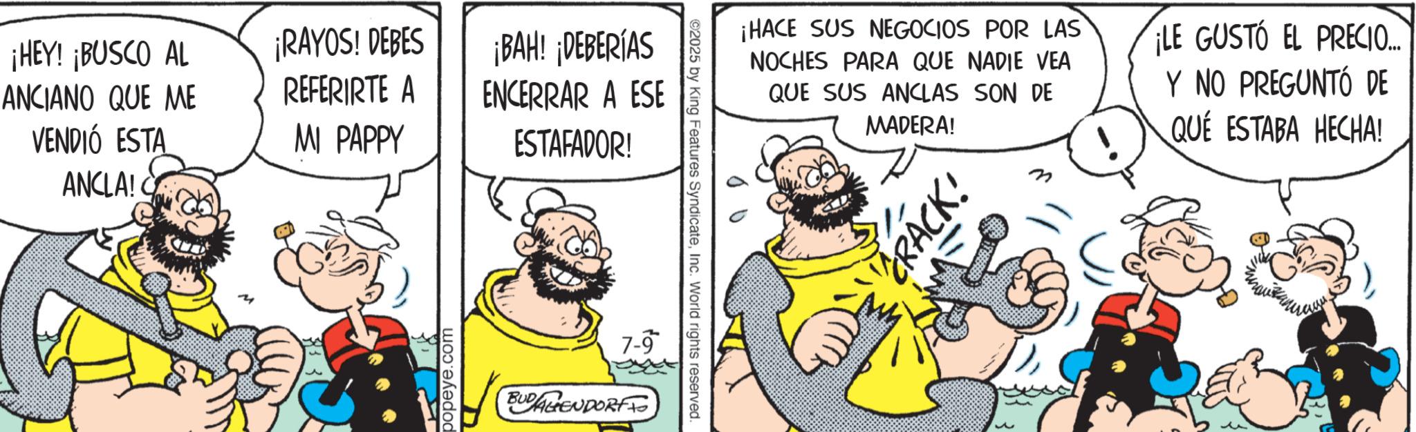 Publication OCR: ¡HEY! ¡BUSCO AL ¡RAYOS! DEBES ANCIANO QUE ME VENDIÓ ESTA ANCLA! C REFERIRTE A MI PAPPY popeye.com ¡BAH! ¡DEBERÍAS ENCERRAR A ESE ESTAFADOR! 7-9 BUDAGENDORFF ©2025 by King Features SyndicateInc. World rights reserved. ¡HACE SUS NEGOCIOS POR LAS NOCHES PARA QUE NADIE VEA QUE SUS ANCLAS SON DE MADERA! ¡LE GUSTO EL PRECIO... Y NO PREGUNTÓ DE QUE ESTABA HECHA! CRACK! ¡ HEY ! ¡ BUSCO AL ¡ RAYOS ! DEBES ANCIANO QUE ME VENDIÓ ESTA ANCLA ! C REFERIRTE A MI PAPPY popeye.com ¡ BAH ! ¡ DEBERÍAS ENCERRAR A ESE ESTAFADOR ! 7-9 BUDAGENDORFF © 2025 by King Features SyndicateInc. World rights reserved . ¡ HACE SUS NEGOCIOS POR LAS NOCHES PARA QUE NADIE VEA QUE SUS ANCLAS SON DE MADERA ! ¡ LE GUSTO EL PRECIO ... Y NO PREGUNTÓ DE QUE ESTABA HECHA ! CRACK !