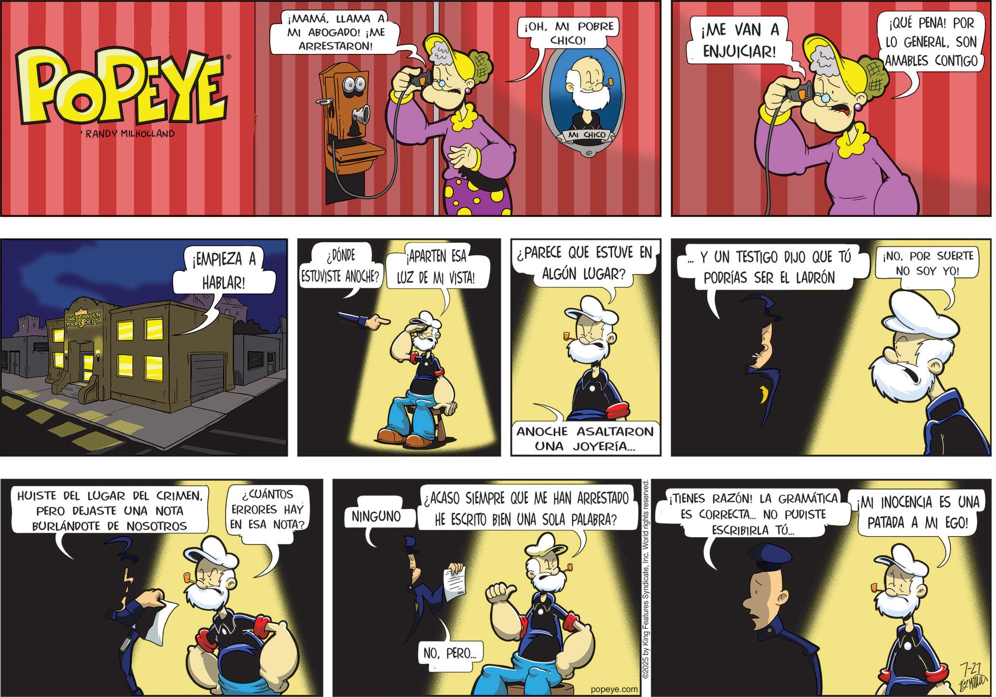 Publication OCR: POPEYE RANDY MILHOLLAND ¡MAMÁLLAMA A) MI ABOGADO! ¡ME ARRESTARON! ¡OHMI POBRE CHICO! MI CHICO ¡ME VAN A ENJUICIAR! ¡QUÉ PENA! POR LO GENERALSON AMABLES CONTIGO SWEETHAVEN POLICE DEPT. ¡EMPIEZA A HABLAR! HUISTE DEL LUGAR DEL CRIMENPERO DEJASTE UNA NOTA BURLÁNDOTE DE NOSOTROS ¿CUÁNTOS ERRORES HAY EN ESA NOTA? ¿DÓNDE ESTUVISTE ANOCHE? APARTEN ESA LUZ DE MI VISTA! ¿PARECE QUE ESTUVE EN. ALGÚN LUGAR? " NINGUNO ANOCHE ASALTARON UNA JOYERÍA... ¿ACASO SIEMPRE QUE ME HAN ARRESTADO HE ESCRITO BIEN UNA SOLA PALABRA? NOPERO... popeye.com ©2025 by King Features SyndicateInc. World rights reserved. Y UN TESTIGO DIJO QUE TÚ PODRÍAS SER EL LADRÓN ¡NOPOR SUERTE NO SOY YO! ¡TIENES RAZÓN! LA GRAMÁTICA ES CORRECTA... NO PUDISTE ESCRIBIRLA TÚ... ¡MI INOCENCIA ES UNA PATADA A MI EGO! 7-27 POPEYE RANDY MILHOLLAND ¡ MAMÁLLAMA A ) MI ABOGADO ! ¡ ME ARRESTARON ! ¡ OHMI POBRE CHICO ! MI CHICO ¡ ME VAN A ENJUICIAR ! ¡ QUÉ PENA ! POR LO GENERALSON AMABLES CONTIGO SWEETHAVEN POLICE DEPT . ¡ EMPIEZA A HABLAR ! HUISTE DEL LUGAR DEL CRIMENPERO DEJASTE UNA NOTA BURLÁNDOTE DE NOSOTROS ¿ CUÁNTOS ERRORES HAY EN ESA NOTA ? ¿ DÓNDE ESTUVISTE ANOCHE ? APARTEN ESA LUZ DE MI VISTA ! ¿ PARECE QUE ESTUVE EN . ALGÚN LUGAR ? " NINGUNO ANOCHE ASALTARON UNA JOYERÍA ... ¿ ACASO SIEMPRE QUE ME HAN ARRESTADO HE ESCRITO BIEN UNA SOLA PALABRA ? NOPERO ... popeye.com © 2025 by King Features SyndicateInc. World rights reserved . Y UN TESTIGO DIJO QUE TÚ PODRÍAS SER EL LADRÓN ¡ NOPOR SUERTE NO SOY YO ! ¡ TIENES RAZÓN ! LA GRAMÁTICA ES CORRECTA ... NO PUDISTE ESCRIBIRLA TÚ ... ¡ MI INOCENCIA ES UNA PATADA A MI EGO ! 7-27