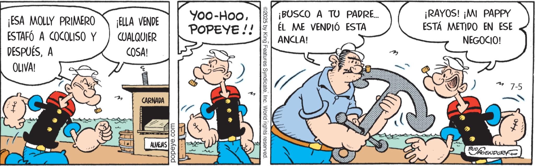 Publication OCR: ¡ESA MOLLY PRIMERO ESTAFÓ A COCOLISO Y DESPUÉSA OLIVA! ?? ¡ELLA VENDE CUALQUIER COSA! CARNADA ALMEJAS popeye.com E Yoo-HooPOPEYE!! 92025 by King Features SyndicateInc. World rights reserved. ¡BUSCO A TU PADRE... ÉL ME VENDIÓ ESTA ANCLA! ¡RAYOS! ¡MI PAPPY ESTÁ METIDO EN ESE NEGOCIO! M 7-5 BUDAGENDORF ¡ ESA MOLLY PRIMERO ESTAFÓ A COCOLISO Y DESPUÉSA OLIVA ! ?? ¡ ELLA VENDE CUALQUIER COSA ! CARNADA ALMEJAS popeye.com E Yoo - HooPOPEYE !! 92025 by King Features SyndicateInc. World rights reserved . ¡ BUSCO A TU PADRE ... ÉL ME VENDIÓ ESTA ANCLA ! ¡ RAYOS ! ¡ MI PAPPY ESTÁ METIDO EN ESE NEGOCIO ! M 7-5 BUDAGENDORF