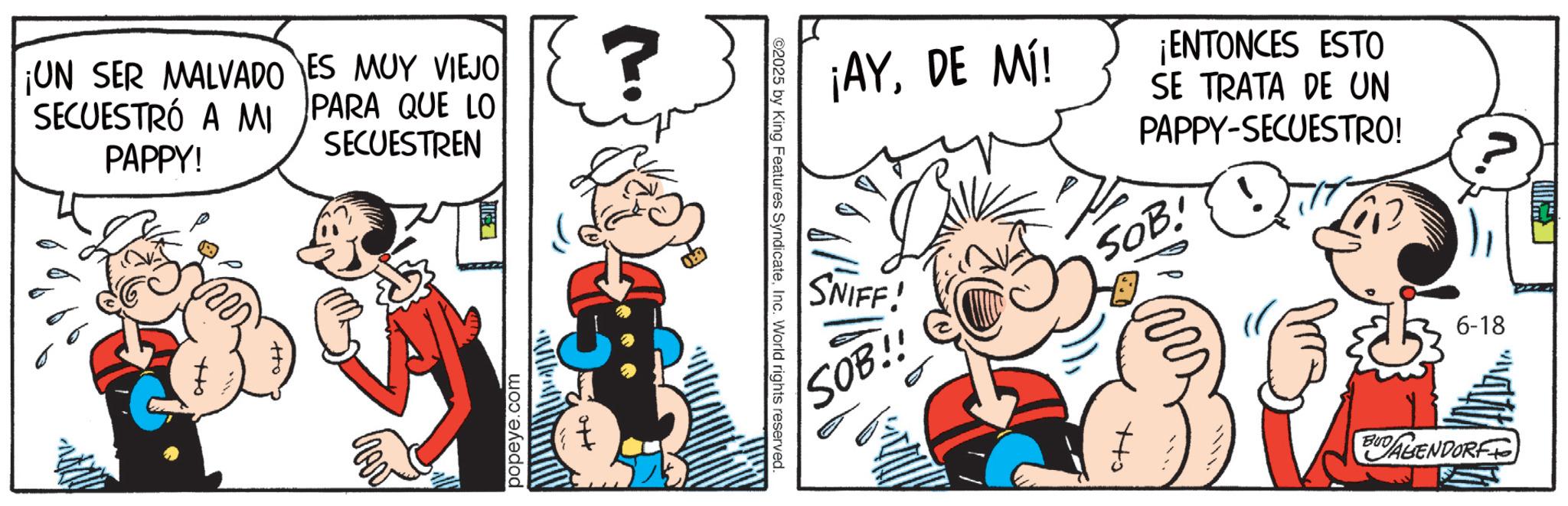 Publication OCR: ¡UN SER MALVADO ES MUY VIEJO SECUESTRÓ A MI PARA QUE LO PAPPY! SECUESTREN tto +to popeye.com ¡AYDE MÍ! SNIFF! ¡ENTONCES ESTO SE TRATA DE UN PAPPY-SECUESTRO! SOB! 2025 by King Features SyndicateInc. World rights reserved. SOB!! +to 6-18 BUDAGENDORF ¡ UN SER MALVADO ES MUY VIEJO SECUESTRÓ A MI PARA QUE LO PAPPY ! SECUESTREN tto + to popeye.com ¡ AYDE MÍ ! SNIFF ! ¡ ENTONCES ESTO SE TRATA DE UN PAPPY - SECUESTRO ! SOB ! 2025 by King Features SyndicateInc. World rights reserved . SOB !! + to 6-18 BUDAGENDORF