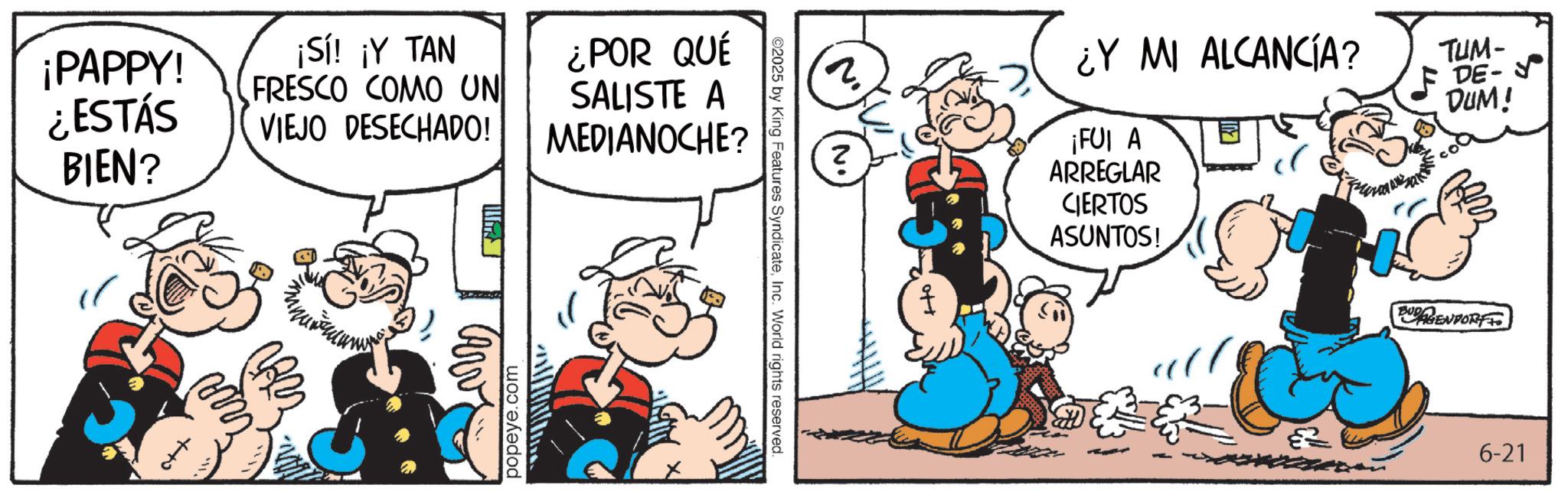 Comic book OCR: ¡PAPPY! ¿ESTÁS BIEN? ¡Sí! ¡Y TAN FRESCO COMO UN VIEJO DESECHADO! popeye.com ¿POR QUÉ SALISTE A MEDIANOCHE? 2025 by King Features SyndicateInc. World rights reserved. 2 ¿Y MI ALCANCÍA? ¡FUI A ARREGLAR CIERTOS ASUNTOS! TUM- DE- ? DUM! EUGENPORT 6-21 ¡ PAPPY ! ¿ ESTÁS BIEN ? ¡ Sí ! ¡ Y TAN FRESCO COMO UN VIEJO DESECHADO ! popeye.com ¿ POR QUÉ SALISTE A MEDIANOCHE ? 2025 by King Features SyndicateInc. World rights reserved . 2 ¿ Y MI ALCANCÍA ? ¡ FUI A ARREGLAR CIERTOS ASUNTOS ! TUM- DE- ? DUM ! EUGENPORT 6-21