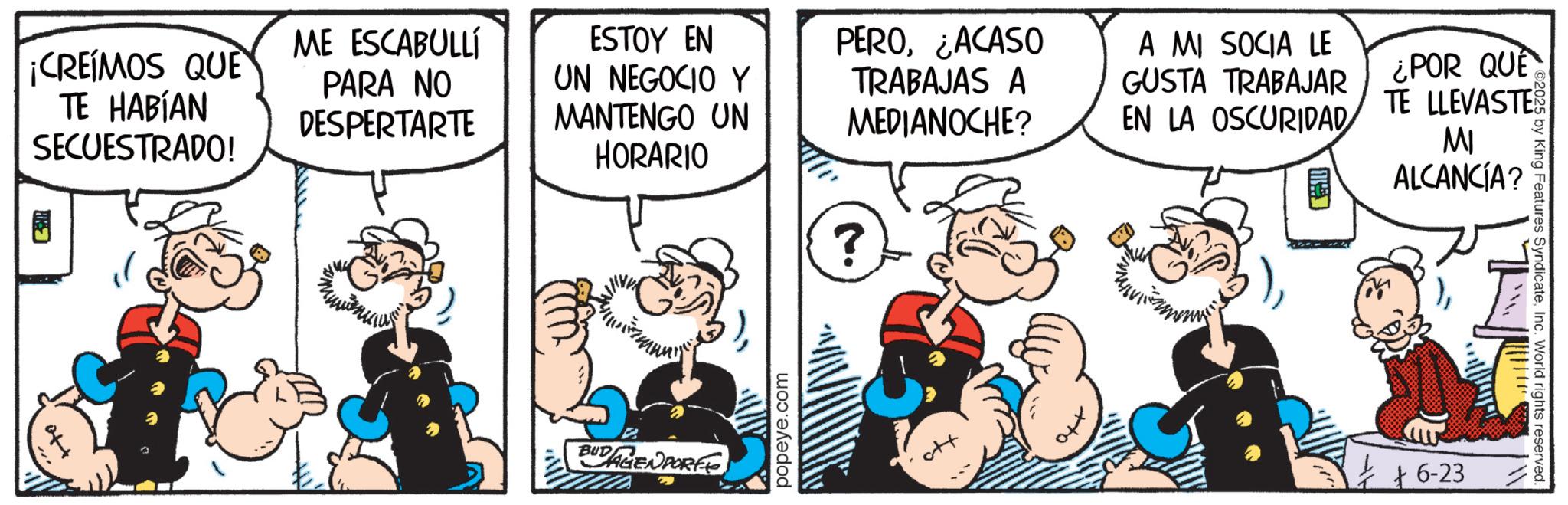 Comic book OCR: ©2025 by King Features SyndicateInc. World rights reserved. ¡CREIMOS QUE TE HABÍAN SECUESTRADO! ME ESCABULLÍ PARA NO DESPERTARTE ESTOY EN UN NEGOCIO Y MANTENGO UN HORARIO PERO¿ACASO TRABAJAS A MEDIANOCHE? A MI SOCIA LE GUSTA TRABAJAR EN LA OSCURIDAD ¿POR QUE TE LLEVASTE MI ALCANCÍA? B BUDAGENPORTE 2 ? popeye.com ++ +6-23 © 2025 by King Features SyndicateInc. World rights reserved . ¡ CREIMOS QUE TE HABÍAN SECUESTRADO ! ME ESCABULLÍ PARA NO DESPERTARTE ESTOY EN UN NEGOCIO Y MANTENGO UN HORARIO PERO¿ ACASO TRABAJAS A MEDIANOCHE ? A MI SOCIA LE GUSTA TRABAJAR EN LA OSCURIDAD ¿ POR QUE TE LLEVASTE MI ALCANCÍA ? B BUDAGENPORTE 2 ? popeye.com ++ + 6-23