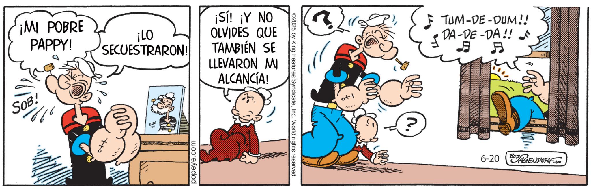Animation OCR: ¡MI POBRE PAPPY! ¡LO SECUESTRARON! ¡Sí! ¡Y NO OLVIDES QUE TAMBIÉN SE LLEVARON MI ALCANCÍA! SOB! ) popeye.com 2025 by King Features SyndicateInc. World rights reserved. TUM-DE-DUM!! DA-DE-DA!! ^ E ? 6-20 BUGENDORFFO ¡ MI POBRE PAPPY ! ¡ LO SECUESTRARON ! ¡ Sí ! ¡ Y NO OLVIDES QUE TAMBIÉN SE LLEVARON MI ALCANCÍA ! SOB ! ) popeye.com 2025 by King Features SyndicateInc. World rights reserved . TUM - DE - DUM !! DA - DE - DA !! ^ E ? 6-20 BUGENDORFFO