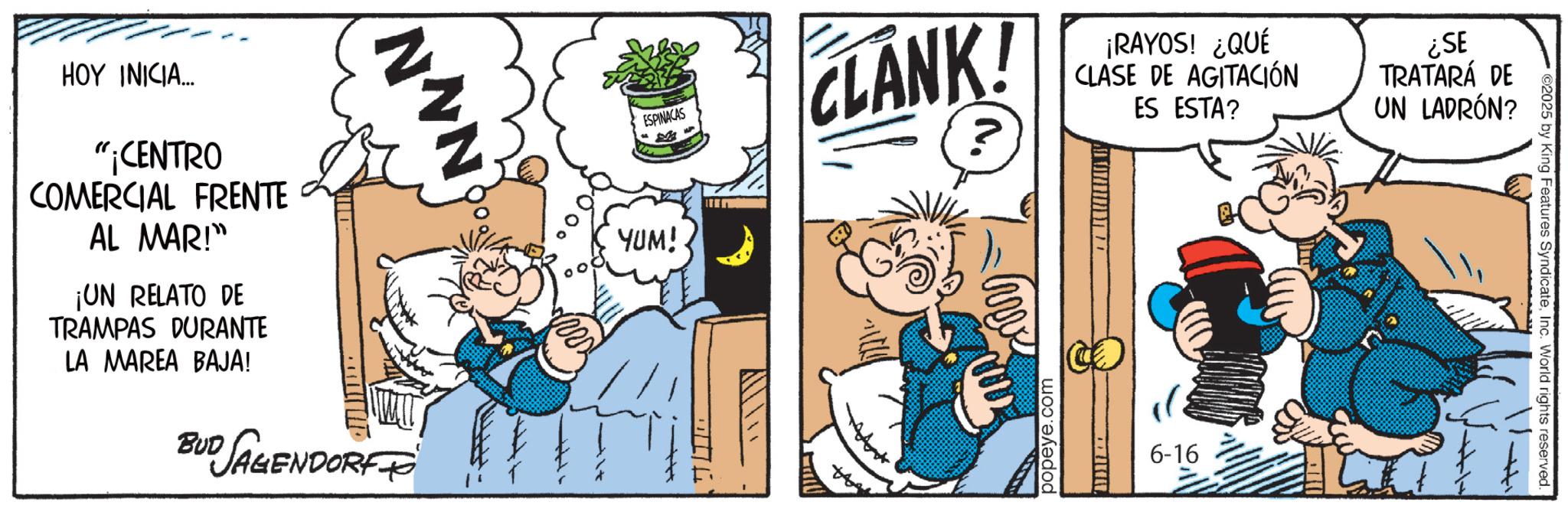 Comic book OCR: NVN ESPINACAS CLANK! ¡RAYOS! ¿QUÉ CLASE DE AGITACIÓN ES ESTA? ¿SE TRATARÁ DE UN LADRÓN? HOY INICIA... "¡CENTRO COMERCIAL FRENTE AL MAR!" ¡UN RELATO DE TRAMPAS DURANTE LA MAREA BAJA! BUD JAGENDORF YUM! 002 popeye.com ZIKA 6-16 2025 by King Features SyndicateInc. World rights reserved. NVN ESPINACAS CLANK ! ¡ RAYOS ! ¿ QUÉ CLASE DE AGITACIÓN ES ESTA ? ¿ SE TRATARÁ DE UN LADRÓN ? HOY INICIA ... " ¡ CENTRO COMERCIAL FRENTE AL MAR ! " ¡ UN RELATO DE TRAMPAS DURANTE LA MAREA BAJA ! BUD JAGENDORF YUM ! 002 popeye.com ZIKA 6-16 2025 by King Features SyndicateInc. World rights reserved .