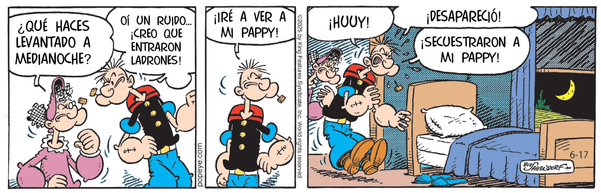Comic book OCR: ¿QUÉ HACES LEVANTADO A MEDIANOCHE? OÍ UN RUIDO... ¡CREO QUE ENTRARON LADRONES! ¡IRE A VER A MI PAPPY! popeye.com ©2025 by King Features SyndicateInc. World rights reserved. ¡HUUY! ¡DESAPARECIÓ! ¡SECUESTRARON A MI PAPPY! 144 BUD AGENDORF+ 6-17 ¿ QUÉ HACES LEVANTADO A MEDIANOCHE ? OÍ UN RUIDO ... ¡ CREO QUE ENTRARON LADRONES ! ¡ IRE A VER A MI PAPPY ! popeye.com © 2025 by King Features SyndicateInc. World rights reserved . ¡ HUUY ! ¡ DESAPARECIÓ ! ¡ SECUESTRARON A MI PAPPY ! 144 BUD AGENDORF + 6-17