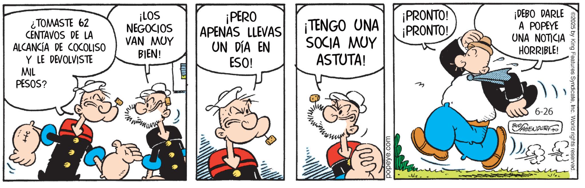 Comic book OCR: ¿TOMASTE 62 CENTAVOS DE LA ALCANCÍA DE COCOLISO Y LE DEVOLVISTE MIL PESOS? ¡LOS NEGOCIOS VAN MUY BIEN! ¡PERO APENAS LLEVAS UN DÍA EN ESO! ¡TENGO UNA SOCIA MUY ¡PRONTO! ¡PRONTO! ASTUTA! firs popeye.com m ¡DEBO DARLE A POPEYE UNA NOTICIA HORRIBLE! 6-26 BUDAGENDORF ©2025 by King Features SyndicateInc. World rights reserved. ¿ TOMASTE 62 CENTAVOS DE LA ALCANCÍA DE COCOLISO Y LE DEVOLVISTE MIL PESOS ? ¡ LOS NEGOCIOS VAN MUY BIEN ! ¡ PERO APENAS LLEVAS UN DÍA EN ESO ! ¡ TENGO UNA SOCIA MUY ¡ PRONTO ! ¡ PRONTO ! ASTUTA ! firs popeye.com m ¡ DEBO DARLE A POPEYE UNA NOTICIA HORRIBLE ! 6-26 BUDAGENDORF © 2025 by King Features SyndicateInc. World rights reserved .