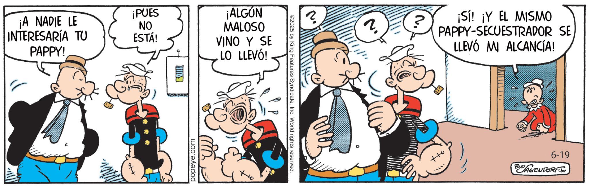Conversation OCR: ¡A NADIE LE INTERESARÍA TU PAPPY! ¡PUES NO ESTÁ! popeye.com ¡ALGÚN MALOSO VINO Y SE LO LLEVÓ! ©2025 by King Features SyndicateInc. World rights reserved. ? ¡Sí! ¡Y EL MISMO PAPPY-SECUESTRADOR SE LLEVÓ MI ALCANCÍA! 6-19 BUD AGENDORFTO ¡ A NADIE LE INTERESARÍA TU PAPPY ! ¡ PUES NO ESTÁ ! popeye.com ¡ ALGÚN MALOSO VINO Y SE LO LLEVÓ ! © 2025 by King Features SyndicateInc. World rights reserved . ? ¡ Sí ! ¡ Y EL MISMO PAPPY - SECUESTRADOR SE LLEVÓ MI ALCANCÍA ! 6-19 BUD AGENDORFTO