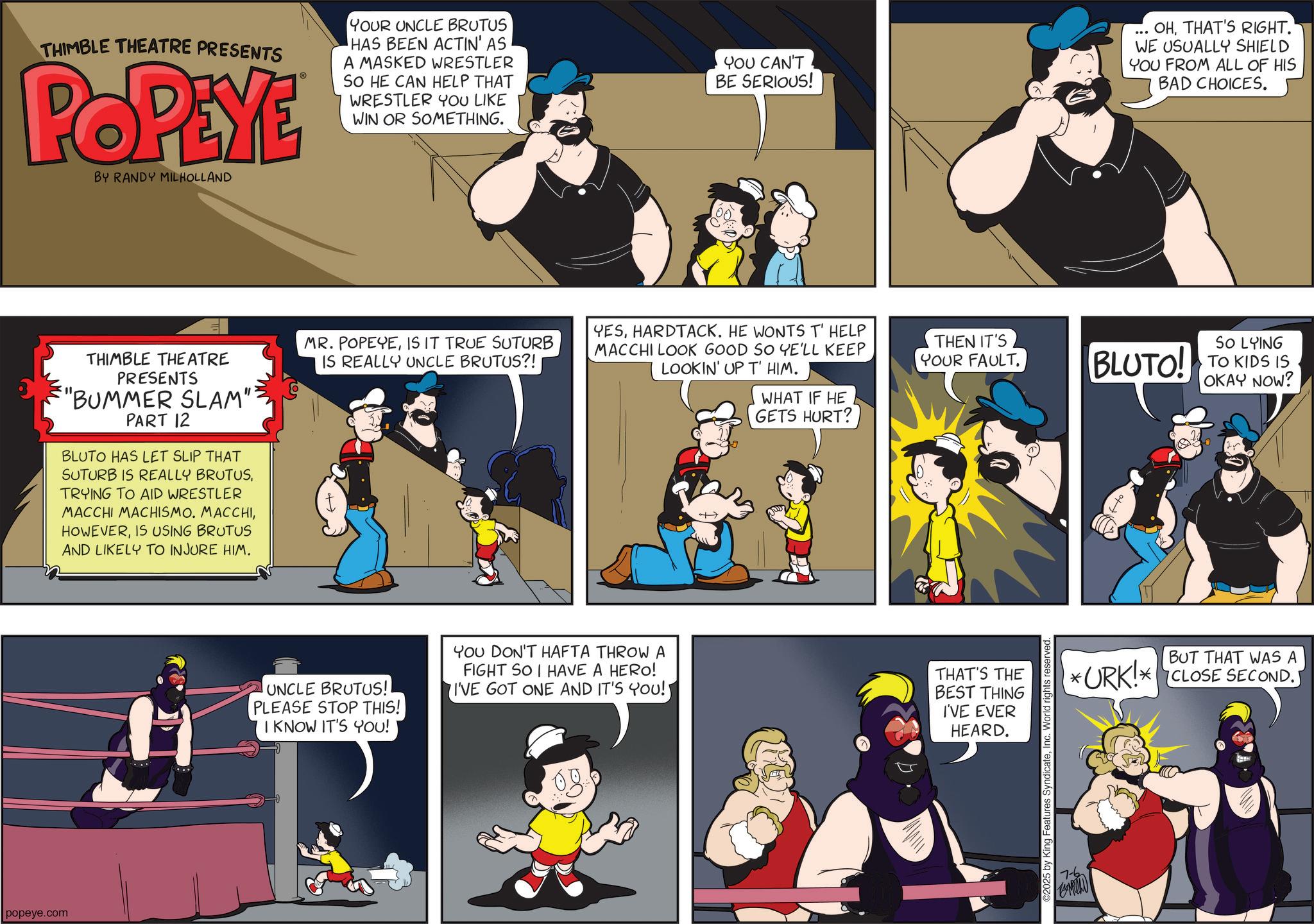 Publication OCR: popeye.com THIMBLE THEATRE PRESENTS POPEYE BY RANDY MILHOLLAND YOUR UNCLE BRUTUS HAS BEEN ACTIN' AS A MASKED WRESTLER SO HE CAN HELP THAT WRESTLER YOU LIKE WIN OR SOMETHING. YOU CAN'T BE SERIOUS! . OHTHAT'S RIGHT. WE USUALLY SHIELD YOU FROM ALL OF HIS BAD CHOICES. THIMBLE THEATRE PRESENTS "BUMMER SLAM": PART 12 BLUTO HAS LET SLIP THAT SUTURB IS REALLY BRUTUSTRYING TO AID WRESTLER MACCHI MACHISMO. MACCHIIS USING BRUTUS AND LIKELY TO INJURE HIM. MR. POPEYEIS IT TRUE SUTURB IS REALLY UNCLE BRUTUS?! YESHARDTACK. HE WONTS T' HELP MACCHI LOOK GOOD SO YE'LL KEEP LOOKIN' UP T' HIM. THEN IT'S YOUR FAULT. SO LYING BLUTO! TO KIDS IS OKAY NOW? UNCLE BRUTUS! PLEASE STOP THIS! I KNOW IT'S YOU! YOU DON'T HAFTA THROW A FIGHT SO I HAVE A HERO! I'VE GOT ONE AND IT'S YOU! WHAT IF HE GETS HURT? THAT'S THE BEST THING I'VE EVER HEARD. ©2025 by King Features SyndicateInc. World rights reserved. 7-6 CAROLD * BUT THAT WAS A URK! CLOSE SECOND. popeye.com THIMBLE THEATRE PRESENTS POPEYE BY RANDY MILHOLLAND YOUR UNCLE BRUTUS HAS BEEN ACTIN ' AS A MASKED WRESTLER SO HE CAN HELP THAT WRESTLER YOU LIKE WIN OR SOMETHING . YOU CAN'T BE SERIOUS ! . OHTHAT'S RIGHT . WE USUALLY SHIELD YOU FROM ALL OF HIS BAD CHOICES . THIMBLE THEATRE PRESENTS " BUMMER SLAM " : PART 12 BLUTO HAS LET SLIP THAT SUTURB IS REALLY BRUTUSTRYING TO AID WRESTLER MACCHI MACHISMO . MACCHIIS USING BRUTUS AND LIKELY TO INJURE HIM . MR . POPEYEIS IT TRUE SUTURB IS REALLY UNCLE BRUTUS ?! YESHARDTACK . HE WONTS T ' HELP MACCHI LOOK GOOD SO YE'LL KEEP LOOKIN ' UP T ' HIM . THEN IT'S YOUR FAULT . SO LYING BLUTO ! TO KIDS IS OKAY NOW ? UNCLE BRUTUS ! PLEASE STOP THIS ! I KNOW IT'S YOU ! YOU DON'T HAFTA THROW A FIGHT SO I HAVE A HERO ! I'VE GOT ONE AND IT'S YOU ! WHAT IF HE GETS HURT ? THAT'S THE BEST THING I'VE EVER HEARD . © 2025 by King Features SyndicateInc. World rights reserved . 7-6 CAROLD * BUT THAT WAS A URK ! CLOSE SECOND .