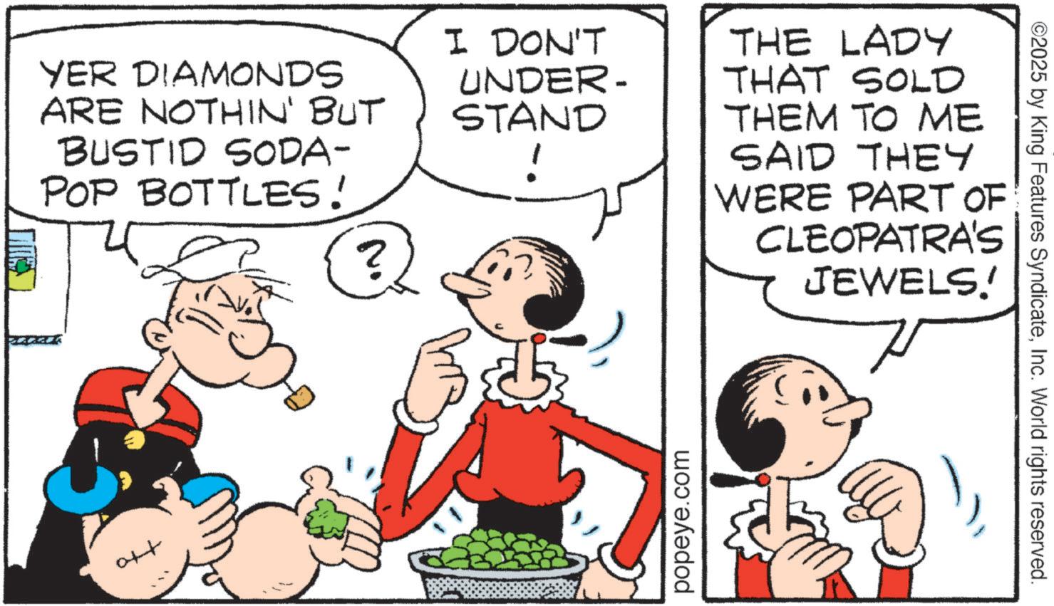 Animation OCR: YER DIAMONDS ARE NOTHIN' BUT BUSTID SODA- POP BOTTLES! N. ? Ott I DON'T UNDER- STAND ! THE LADY THAT SOLD THEM TO ME SAID THEY WERE PART OF CLEOPATRA'S JEWELS! popeye.com ©2025 by King Features SyndicateInc. World rights reserved. YER DIAMONDS ARE NOTHIN ' BUT BUSTID SODA- POP BOTTLES ! N. ? Ott I DON'T UNDER- STAND ! THE LADY THAT SOLD THEM TO ME SAID THEY WERE PART OF CLEOPATRA'S JEWELS ! popeye.com © 2025 by King Features SyndicateInc. World rights reserved .