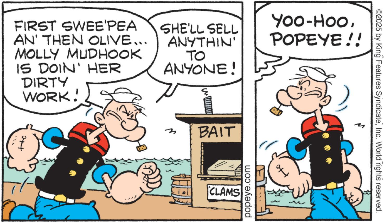 Animation OCR: FIRST SWEE'PEA AN' THEN OLIVE... MOLLY MUDHOOK IS DOIN' HER DIRTY WORK! SHE'LL SELL ANYTHIN' To ANYONE! Yoo-HooPOPEYE!! 3 BAIT CLAMS popeye.com ?? ©2025 by King Features SyndicateInc. World rights reserved. FIRST SWEE'PEA AN ' THEN OLIVE ... MOLLY MUDHOOK IS DOIN ' HER DIRTY WORK ! SHE'LL SELL ANYTHIN ' To ANYONE ! Yoo - HooPOPEYE !! 3 BAIT CLAMS popeye.com ?? © 2025 by King Features SyndicateInc. World rights reserved .