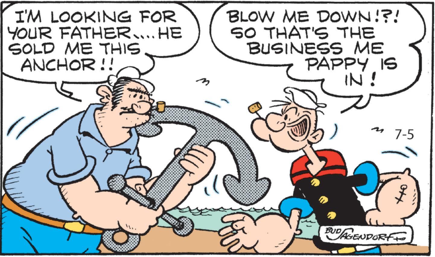 Graphics OCR: I'M LOOKING FOR YOUR FATHER.... HE SOLD ME THIS ANCHOR!! n BLOW ME DOWN!?! SO THAT'S THE BUSINESS ME PAPPY IS IN! M 7-5 BUDAGENDORFF I'M LOOKING FOR YOUR FATHER .... HE SOLD ME THIS ANCHOR !! n BLOW ME DOWN ! ? ! SO THAT'S THE BUSINESS ME PAPPY IS IN ! M 7-5 BUDAGENDORFF