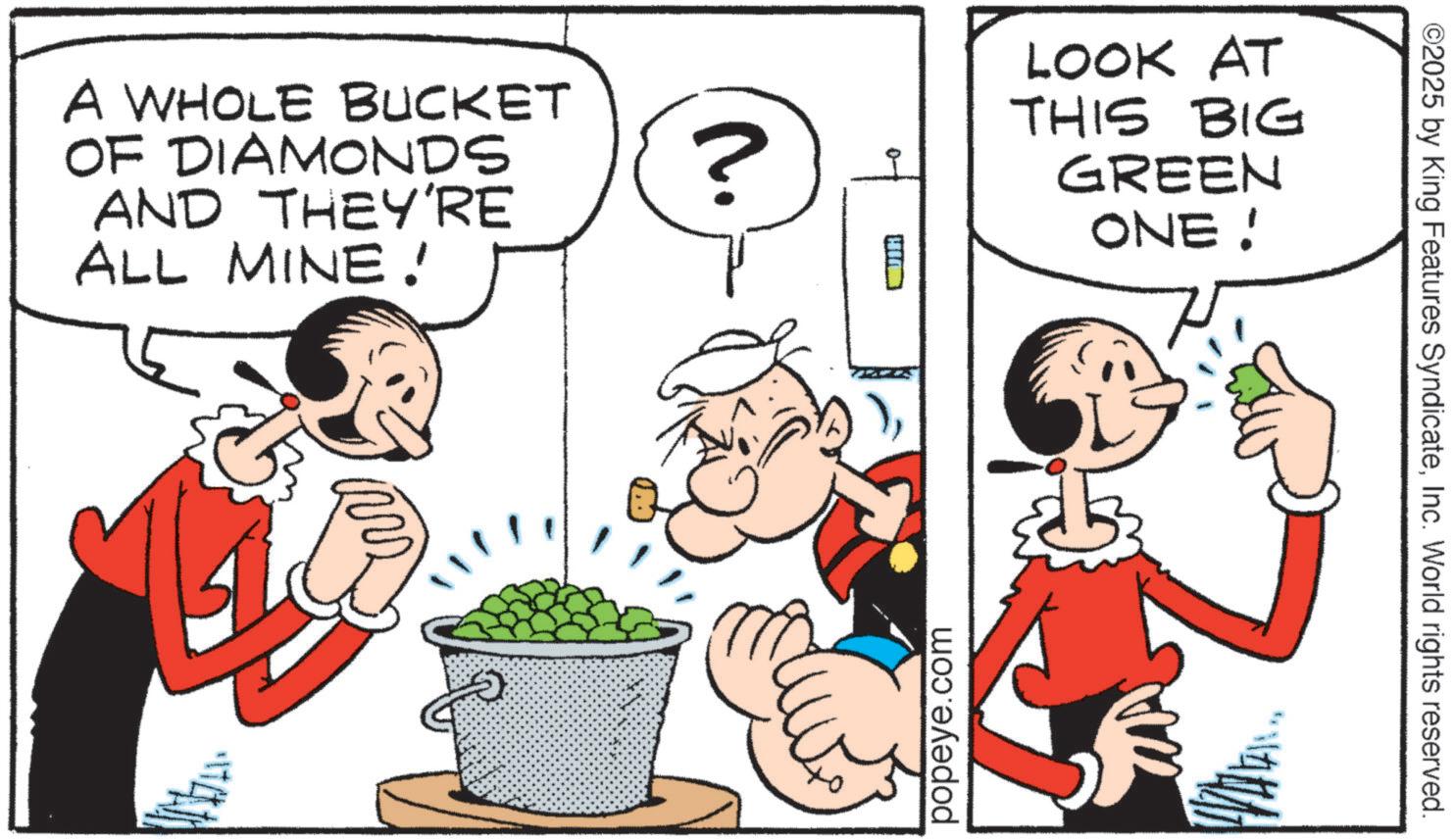Fiction OCR: A WHOLE BUCKET OF DIAMONDS AND THEY'RE ALL MINE! ? HI LOOK AT THIS BIG GREEN ONE ! popeye.com ©2025 by King Features SyndicateInc. World rights reserved. A WHOLE BUCKET OF DIAMONDS AND THEY'RE ALL MINE ! ? HI LOOK AT THIS BIG GREEN ONE ! popeye.com © 2025 by King Features SyndicateInc. World rights reserved .