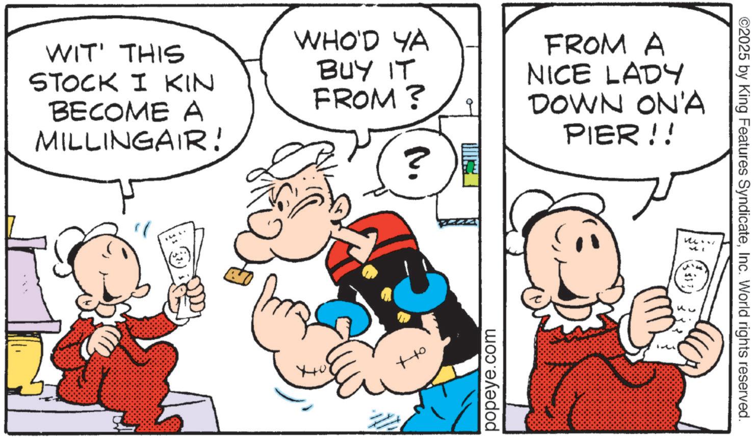 Animated cartoon OCR: WIT' THIS STOCK I KIN BECOME A MILLINGAIR! WHO'D YA BUY IT FROM? FROM A NICE LADY DOWN ON'A PIER!! ? 10th +to popeye.com .. ©2025 by King Features SyndicateInc. World rights reserved. WIT ' THIS STOCK I KIN BECOME A MILLINGAIR ! WHO'D YA BUY IT FROM ? FROM A NICE LADY DOWN ON'A PIER !! ? 10th + to popeye.com .. © 2025 by King Features SyndicateInc. World rights reserved .
