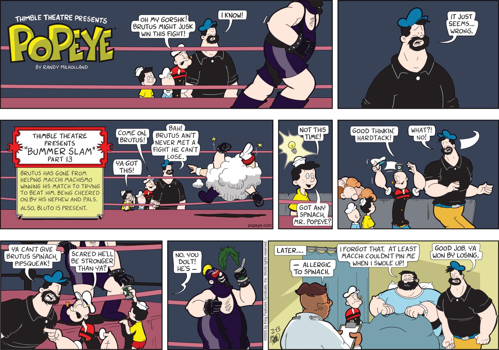 Publication OCR: THIMBLE THEATRE PRESENTS POPEYE BY RANDY MILHOLLAND OH MY GORSHK!! BRUTUS MIGHT JUSK WIN THIS FIGHT! THIMBLE THEATRE PRESENTS "BUMMER SLAM"? PART 13 BRUTUS HAS GONE FROM HELPING MACCHI MACHISMO WINNING HIS MATCH TO TRYING TO BEAT HIMBEING CHEERED ON BY HIS NEPHEW AND PALS. ALSOBLUTO IS PRESENT. I KNOW! COME ONBRUTUS! BAH! BRUTUS AIN'T NEVER MET A FIGHT HE CAN'T LOSE. NOT THIS TIME! GOOD THINKIN HARDTACK! WHAT?! NO! YA GOT THIS! YA CAN'T GIVE BRUTUS SPINACHPIPSQUEAK! SCARED HE'LL BE STRONGER THAN YA? NOYOU DOLT! HE'S 09 popeye.com GOT ANY SPINACHMR. POPEYE? ©2025 by King Features SyndicateInc 213 BROD IT JUST SEEMS... WRONG. LATER.... ALLERGIC TO SPINACH. I FORGOT THAT. AT LEAST MACCHI COULDN'T PIN ME WHEN I SWOLE UP! GOOD JOB. YA WON BY LOSING. THIMBLE THEATRE PRESENTS POPEYE BY RANDY MILHOLLAND OH MY GORSHK !! BRUTUS MIGHT JUSK WIN THIS FIGHT ! THIMBLE THEATRE PRESENTS " BUMMER SLAM " ? PART 13 BRUTUS HAS GONE FROM HELPING MACCHI MACHISMO WINNING HIS MATCH TO TRYING TO BEAT HIMBEING CHEERED ON BY HIS NEPHEW AND PALS . ALSOBLUTO IS PRESENT . I KNOW ! COME ONBRUTUS ! BAH ! BRUTUS AIN'T NEVER MET A FIGHT HE CAN'T LOSE . NOT THIS TIME ! GOOD THINKIN HARDTACK ! WHAT ?! NO ! YA GOT THIS ! YA CAN'T GIVE BRUTUS SPINACHPIPSQUEAK ! SCARED HE'LL BE STRONGER THAN YA ? NOYOU DOLT ! HE'S 09 popeye.com GOT ANY SPINACHMR . POPEYE ? © 2025 by King Features SyndicateInc 213 BROD IT JUST SEEMS ... WRONG . LATER .... ALLERGIC TO SPINACH . I FORGOT THAT . AT LEAST MACCHI COULDN'T PIN ME WHEN I SWOLE UP ! GOOD JOB . YA WON BY LOSING .