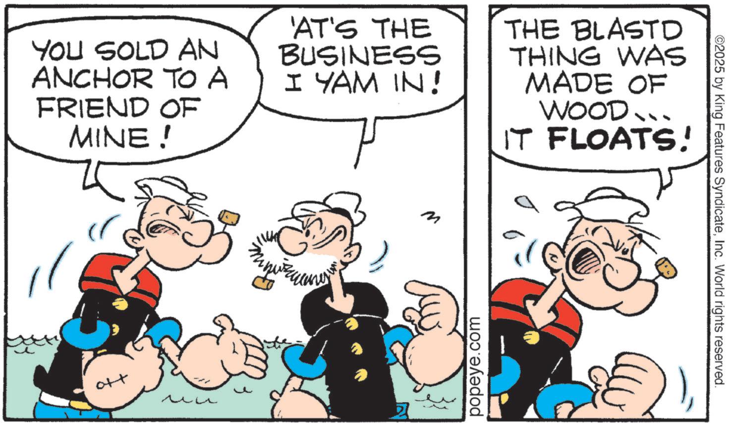 Animation OCR: YOU SOLD AN ANCHOR TO A FRIEND OF MINE! 'AT'S THE BUSINESS I YAM IN! THE BLASTD THING WAS MADE OF WOOD... IT FLOATS! m ott ?? ? popeye.com ©2025 by King Features SyndicateInc. World rights reserved. YOU SOLD AN ANCHOR TO A FRIEND OF MINE ! ' AT'S THE BUSINESS I YAM IN ! THE BLASTD THING WAS MADE OF WOOD ... IT FLOATS ! m ott ?? ? popeye.com © 2025 by King Features SyndicateInc. World rights reserved .