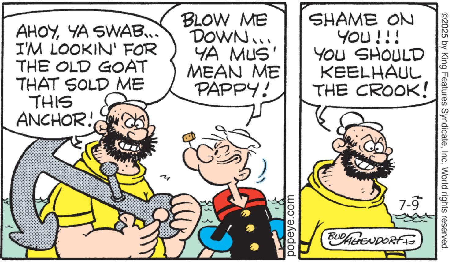 Animation OCR: AHOYYA SWAB... I'M LOOKIN' FOR THE OLD GOAT THAT SOLD ME THIS ANCHOR! BLOW ME DOWN... YA MUS' MEAN ME PAPPY! SHAME ON YOU!!! YOU SHOULD KEELHAUL THE CROOK! popeye.com 7-9 BUDALIENDORF ©2025 by King Features SyndicateInc. World rights reserved. AHOYYA SWAB ... I'M LOOKIN ' FOR THE OLD GOAT THAT SOLD ME THIS ANCHOR ! BLOW ME DOWN ... YA MUS ' MEAN ME PAPPY ! SHAME ON YOU !!! YOU SHOULD KEELHAUL THE CROOK ! popeye.com 7-9 BUDALIENDORF © 2025 by King Features SyndicateInc. World rights reserved .