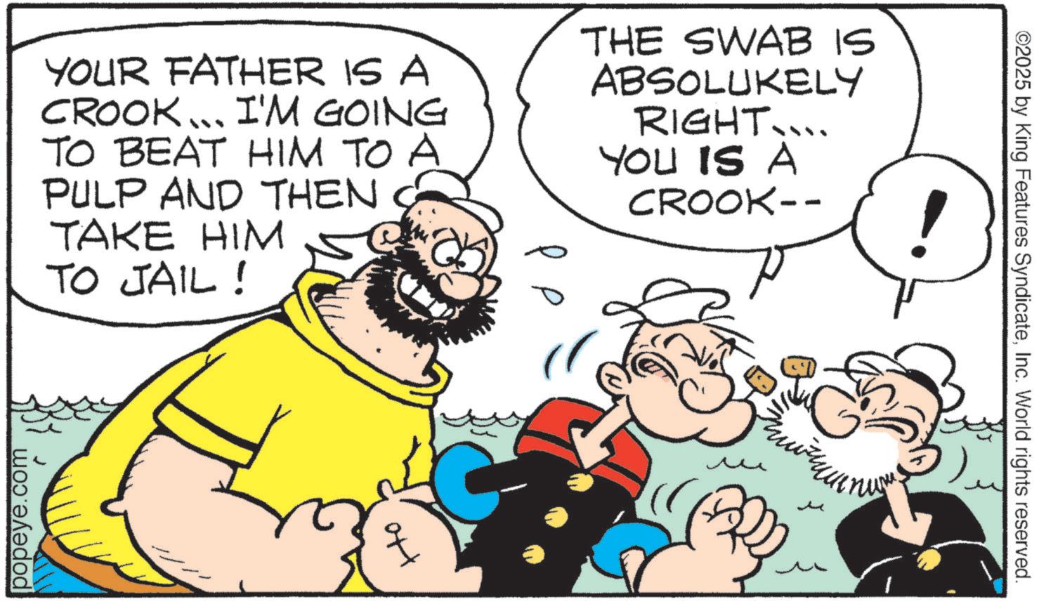 Moustache OCR: popeye.com YOUR FATHER IS A CROOK... I'M GOING TO BEAT HIM TO A PULP AND THEN TAKE HIM TO JAIL! ?? THE SWAB IS ABSOLUKELY RIGHT.... YOU IS A CROOK-- ?? ©2025 by King Features SyndicateInc. World rights reserved. popeye.com YOUR FATHER IS A CROOK ... I'M GOING TO BEAT HIM TO A PULP AND THEN TAKE HIM TO JAIL ! ?? THE SWAB IS ABSOLUKELY RIGHT .... YOU IS A CROOK-- ?? © 2025 by King Features SyndicateInc. World rights reserved .