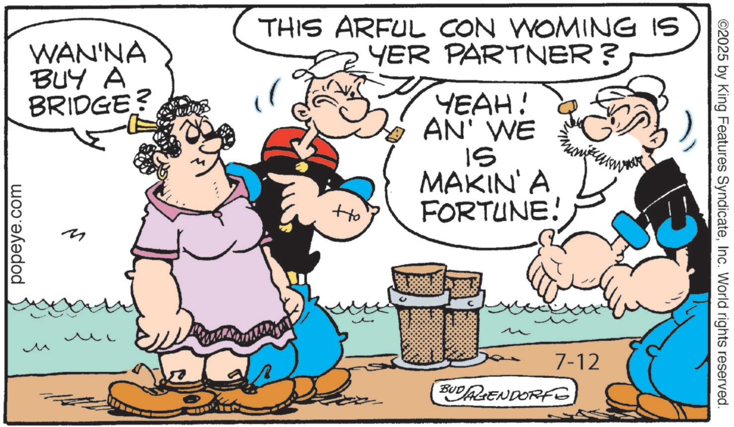Animation OCR: WAN'NA BUY A BRIDGE? THIS ARFUL CON WOMING IS YER PARTNER? +to YEAH! AN' WE IS MAKIN' A FORTUNE! popeye.com M M ?? BUDAGENDORF 7-12 ©2025 by King Features SyndicateInc. World rights reserved. WAN'NA BUY A BRIDGE ? THIS ARFUL CON WOMING IS YER PARTNER ? + to YEAH ! AN ' WE IS MAKIN ' A FORTUNE ! popeye.com M M ?? BUDAGENDORF 7-12 © 2025 by King Features SyndicateInc. World rights reserved .