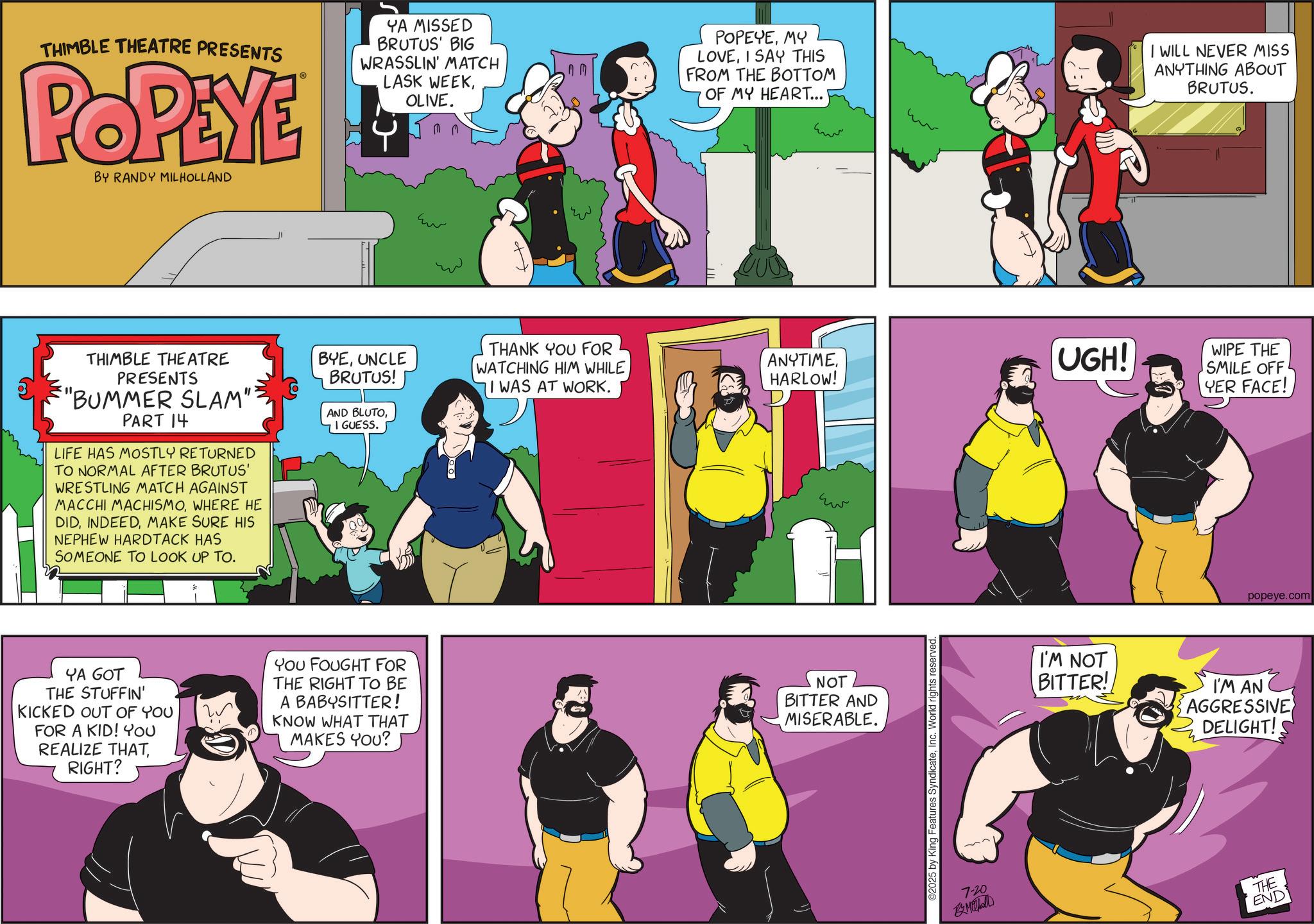 Graphic design OCR: THIMBLE THEATRE PRESENTS POPEYE BY RANDY MILHOLLAND YA MISSED BRUTUS' BIG WRASSLIN' MATCH LASK WEEKOLIVE. 00 POPEYEMY LOVEI SAY THIS FROM THE BOTTOM OF MY HEART... I WILL NEVER MISS ANYTHING ABOUT BRUTUS. THANK YOU FOR WATCHING HIM WHILEANYTIME HARLOW! UGH! THIMBLE THEATRE PRESENTS "BUMMER SLAM": PART 14 LIFE HAS MOSTLY RETURNED TO NORMAL AFTER BRUTUS' WRESTLING MATCH AGAINST MACCHI MACHISMOWHERE HE DIDMAKE SURE HIS NEPHEW HARDTACK HAS SOMEONE TO LOOK UP TO. BYEUNCLE BRUTUS! AND BLUTOI GUESS. I WAS AT WORK. www YA GOT THE STUFFIN' KICKED OUT OF YOU FOR A KID! YOU REALIZE THATRIGHT? You FOUGHT FOR THE RIGHT TO BE A BABYSITTER! KNOW WHAT THAT MAKES YOU? NOT BITTER AND MISERABLE. ©2025 by King Features SyndicateInc. World rights reserved. 7-20 WIPE THE SMILE OFF YER FACE! popeye.com I'M NOT BITTER! I'M AN AGGRESSIVE DELIGHT! THE END THIMBLE THEATRE PRESENTS POPEYE BY RANDY MILHOLLAND YA MISSED BRUTUS ' BIG WRASSLIN ' MATCH LASK WEEKOLIVE . 00 POPEYEMY LOVEI SAY THIS FROM THE BOTTOM OF MY HEART ... I WILL NEVER MISS ANYTHING ABOUT BRUTUS . THANK YOU FOR WATCHING HIM WHILEANYTIME HARLOW ! UGH ! THIMBLE THEATRE PRESENTS " BUMMER SLAM " : PART 14 LIFE HAS MOSTLY RETURNED TO NORMAL AFTER BRUTUS ' WRESTLING MATCH AGAINST MACCHI MACHISMOWHERE HE DIDMAKE SURE HIS NEPHEW HARDTACK HAS SOMEONE TO LOOK UP TO . BYEUNCLE BRUTUS ! AND BLUTOI GUESS . I WAS AT WORK . www YA GOT THE STUFFIN ' KICKED OUT OF YOU FOR A KID ! YOU REALIZE THATRIGHT ? You FOUGHT FOR THE RIGHT TO BE A BABYSITTER ! KNOW WHAT THAT MAKES YOU ? NOT BITTER AND MISERABLE . © 2025 by King Features SyndicateInc. World rights reserved . 7-20 WIPE THE SMILE OFF YER FACE ! popeye.com I'M NOT BITTER ! I'M AN AGGRESSIVE DELIGHT ! THE END