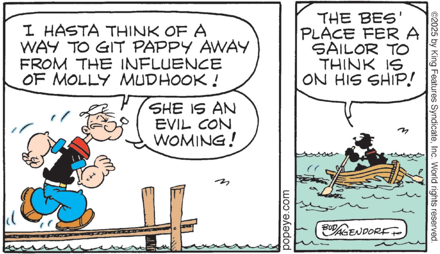 Fiction OCR: I HASTA THINK OF A WAY TO GIT PAPPY AWAY FROM THE INFLUENCE OF MOLLY MUDHOOK! " SHE IS AN EVIL CON WOMING! THE BES' PLACE FER A SAILOR TO THINK IS ON HIS SHIP! m n popeye.com BUD/AGENDORFF ©2025 by King Features SyndicateInc. World rights reserved. I HASTA THINK OF A WAY TO GIT PAPPY AWAY FROM THE INFLUENCE OF MOLLY MUDHOOK ! " SHE IS AN EVIL CON WOMING ! THE BES ' PLACE FER A SAILOR TO THINK IS ON HIS SHIP ! m n popeye.com BUD / AGENDORFF © 2025 by King Features SyndicateInc. World rights reserved .