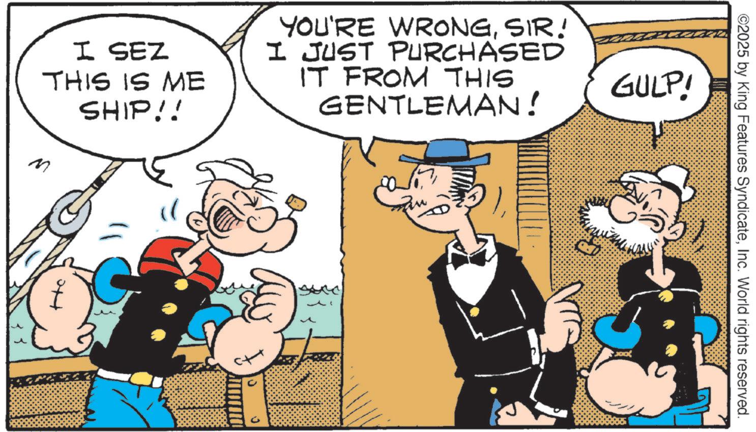 Animated cartoon OCR: I SEZ THIS IS ME SHIP!! YOU'RE WRONGSIR! I JUST PURCHASED IT FROM THIS GENTLEMAN! GULP! M ? ©2025 by King Features SyndicateInc. World rights reserved. I SEZ THIS IS ME SHIP !! YOU'RE WRONGSIR ! I JUST PURCHASED IT FROM THIS GENTLEMAN ! GULP ! M ? © 2025 by King Features SyndicateInc. World rights reserved .
