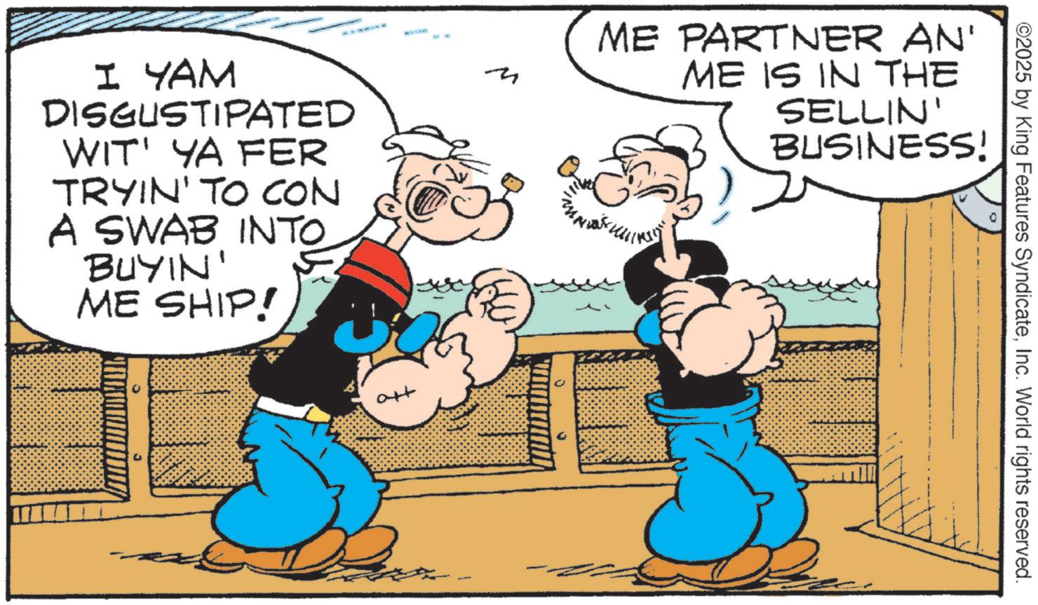 Comic book OCR: M I YAM DISGUSTIPATED WIT' YA FER INTO TRYIN' TO CON A SWAB INTO BUYIN' ME SHIP! ME PARTNER AN' ME IS IN THE SELLIN' BUSINESS! ?? ©2025 by King Features SyndicateInc. World rights reserved. M I YAM DISGUSTIPATED WIT ' YA FER INTO TRYIN ' TO CON A SWAB INTO BUYIN ' ME SHIP ! ME PARTNER AN ' ME IS IN THE SELLIN ' BUSINESS ! ?? © 2025 by King Features SyndicateInc. World rights reserved .