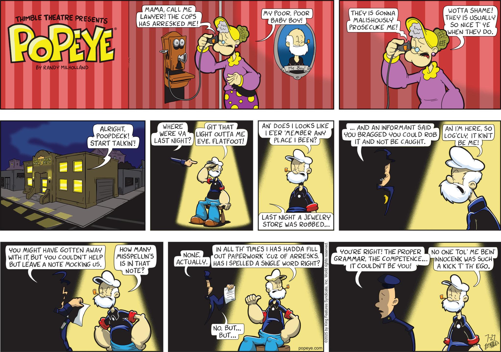 Publication OCR: THIMBLE THEATRE PRESENTS POPEYE BY RANDY MILHOLLAND MAMACALL ME LAWYER! THE COPS HAS ARRESKED ME! MY POORPOOR BABY BOY! Me Boy! THEY IS GONNA MALISHOUSLY PROSECUKE ME! WOTTA SHAME! THEY IS USUALLY SO NICE T' YE WHEN THEY DO. EETHAVEN ALRIGHTPOOPDECK! START TALKIN'! YOU MIGHT HAVE GOTTEN AWAY WITH ITBUT YOU COULDN'T HELP BUT LEAVE A NOTE MOCKING US. WHERE WERE YA LAST NIGHT? GIT THAT LIGHT OUTTA ME EYEFLATFOOT! HOW MANY MISSPELLIN'S IS IN THAT NOTE? NONEAN' DOES I LOOKS LIKE I E'ER MEMBER ANY PLACE I BEEN? AND AN INFORMANT SAID YOU BRAGGED YOU COULD ROB IT AND NOT BE CAUGHT. AN I'M HERESO LOG'CLYIT KIN'T BE ME! LAST NIGHT A JEWELRY STORE WAS ROBBED... IN ALL TH' TIMES I HAS HADDA FILL 'OUT PAPERWORK 'CUZ OF ARRESKSACTUALLY. HAS I SPELLED A SINGLE WORD RIGHT? NOBUT... BUT... popeye.com 2025 by King Features SyndicateInc. World rights reserved YOU'RE RIGHT! THE PROPER GRAMMARTHE COMPETENCE... IT COULDN'T BE YOU! NO ONE TOL' ME BEIN' INNOCENK WAS SUCH A KICK T' TH'EGO. 7-27 EMER THIMBLE THEATRE PRESENTS POPEYE BY RANDY MILHOLLAND MAMACALL ME LAWYER ! THE COPS HAS ARRESKED ME ! MY POORPOOR BABY BOY ! Me Boy ! THEY IS GONNA MALISHOUSLY PROSECUKE ME ! WOTTA SHAME ! THEY IS USUALLY SO NICE T ' YE WHEN THEY DO . EETHAVEN ALRIGHTPOOPDECK ! START TALKIN ' ! YOU MIGHT HAVE GOTTEN AWAY WITH ITBUT YOU COULDN'T HELP BUT LEAVE A NOTE MOCKING US . WHERE WERE YA LAST NIGHT ? GIT THAT LIGHT OUTTA ME EYEFLATFOOT ! HOW MANY MISSPELLIN'S IS IN THAT NOTE ? NONEAN ' DOES I LOOKS LIKE I E'ER MEMBER ANY PLACE I BEEN ? AND AN INFORMANT SAID YOU BRAGGED YOU COULD ROB IT AND NOT BE CAUGHT . AN I'M HERESO LOG'CLYIT KIN'T BE ME ! LAST NIGHT A JEWELRY STORE WAS ROBBED ... IN ALL TH ' TIMES I HAS HADDA FILL ' OUT PAPERWORK ' CUZ OF ARRESKSACTUALLY . HAS I SPELLED A SINGLE WORD RIGHT ? NOBUT ... BUT ... popeye.com 2025 by King Features SyndicateInc. World rights reserved YOU'RE RIGHT ! THE PROPER GRAMMARTHE COMPETENCE ... IT COULDN'T BE YOU ! NO ONE TOL ' ME BEIN ' INNOCENK WAS SUCH A KICK T ' TH'EGO . 7-27 EMER