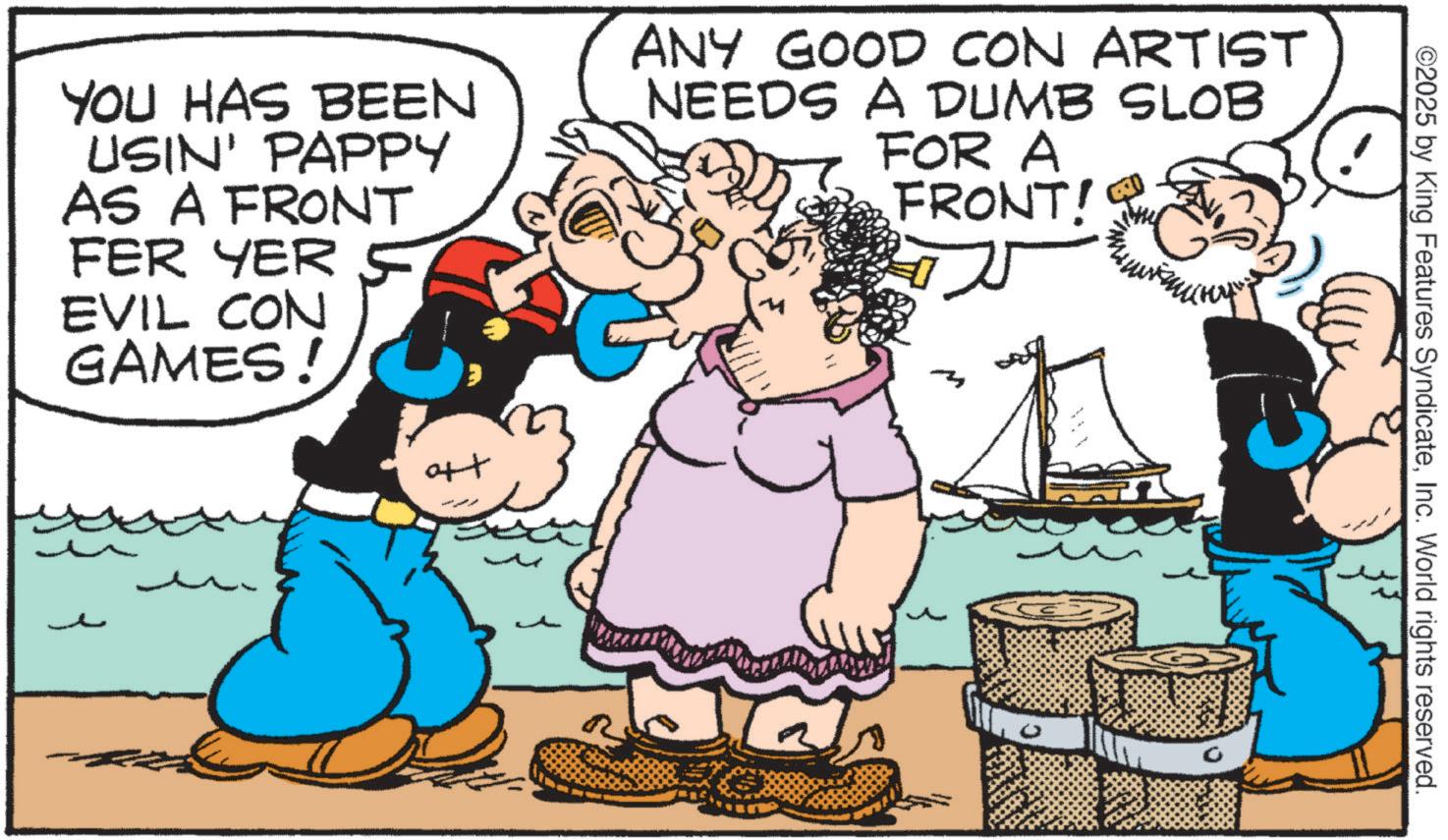 Animation OCR: YOU HAS BEEN USIN' PAPPY AS A FRONT FER YER EVIL CON GAMES! ANY GOOD CON ARTIST NEEDS A DUMB SLOB FOR A FRONT! ? art ©2025 by King Features SyndicateInc. World rights reserved. 0 YOU HAS BEEN USIN ' PAPPY AS A FRONT FER YER EVIL CON GAMES ! ANY GOOD CON ARTIST NEEDS A DUMB SLOB FOR A FRONT ! ? art © 2025 by King Features SyndicateInc. World rights reserved . 0